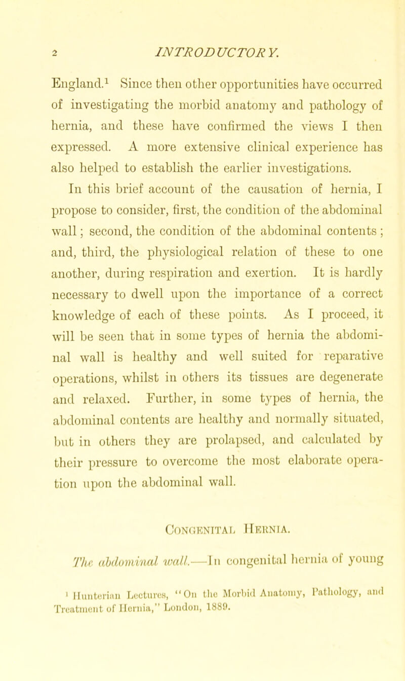 England.1 Since then other opportunities have occurred of investigating the morbid anatomy and pathology of hernia, and these have confirmed the views I then expressed. A more extensive clinical experience has also helped to establish the earlier investigations. In this brief account of the causation of hernia, I propose to consider, first, the condition of the abdominal wall; second, the condition of the abdominal contents ; and, third, the physiological relation of these to one another, during respiration and exertion. It is hardly necessary to dwell upon the importance of a correct knowledge of each of these points. As I proceed, it will be seen that in some types of hernia the abdomi- nal wall is healthy and well suited for reparative operations, whilst in others its tissues are degenerate and relaxed. Further, in some types of hernia, the abdominal contents are healthy and normally situated, but in others they are prolapsed, and calculated by their pressure to overcome the most elaborate opera- tion upon the abdominal wall. Congenital Hernia. The abdominal wall.—In congenital hernia of young 1 Hunterian Lectures, “On the Morbid Anatomy, Pathology, and Treatment of Hernia,” London, 1889.