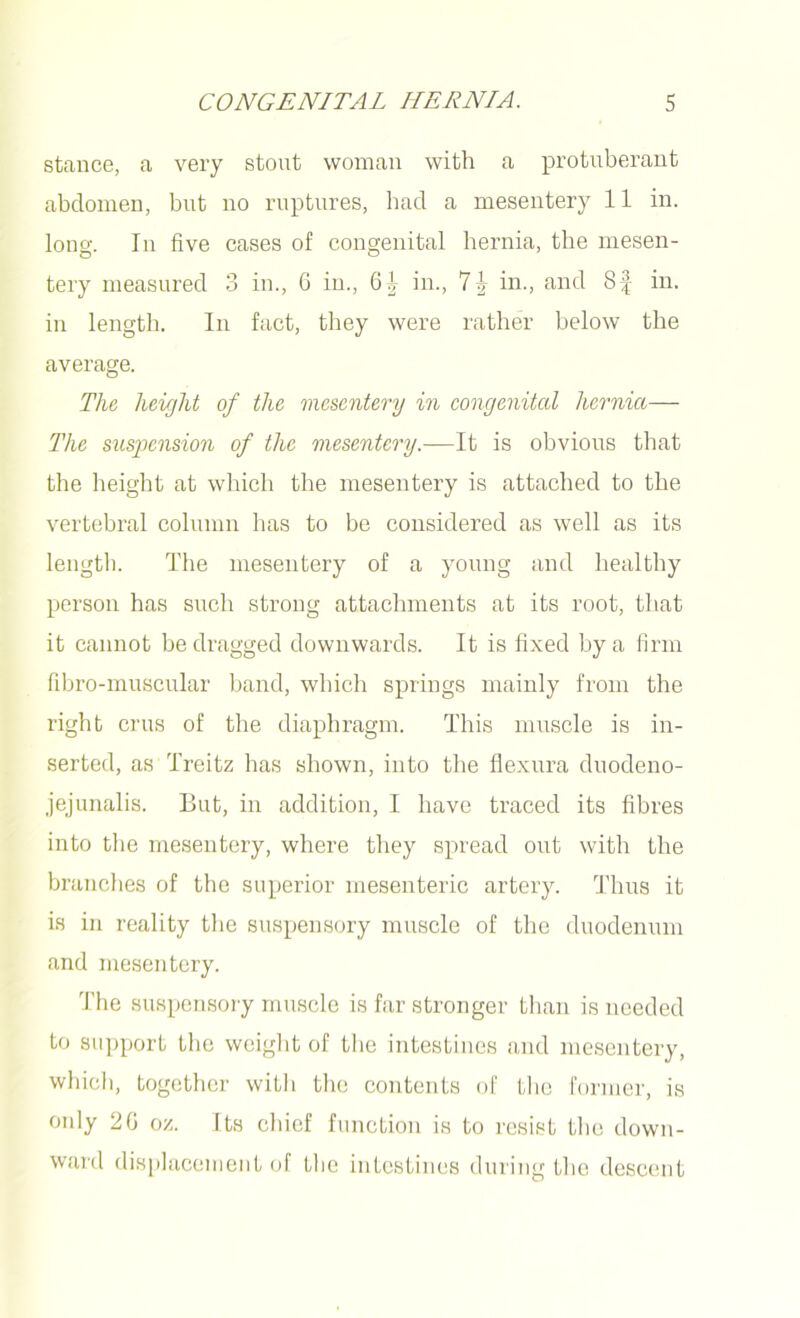 stance, a very stout woman with a protuberant abdomen, but no ruptures, had a mesentery 11 in. long. In five cases of congenital hernia, the mesen- tery measured 3 in., 6 in., 6^ in., 'l\ in., and 8f in. in length. In fact, they were rather below the average. The height of the mesentery in congenital hernia— The suspension of the mesentery.—It is obvious that the height at which the mesentery is attached to the vertebral column has to be considered as well as its length. The mesentery of a young and healthy person has such strong attachments at its root, that it cannot be dragged downwards. It is fixed by a firm fibro-muscular band, which springs mainly from the right crus of the diaphragm. This muscle is in- serted, as Treitz has shown, into the flexura duodeno- jejunalis. But, in addition, I have traced its fibres into the mesentery, where they spread out with the branches of the superior mesenteric artery. Thus it is in reality the suspensory muscle of the duodenum and mesentery. The suspensory muscle is far stronger than is needed to support the weight of the intestines and mesentery, which, together with the contents of the former, is oidy 20 oz. Its chief function is to resist the down- ward displacement of the intestines during the descent