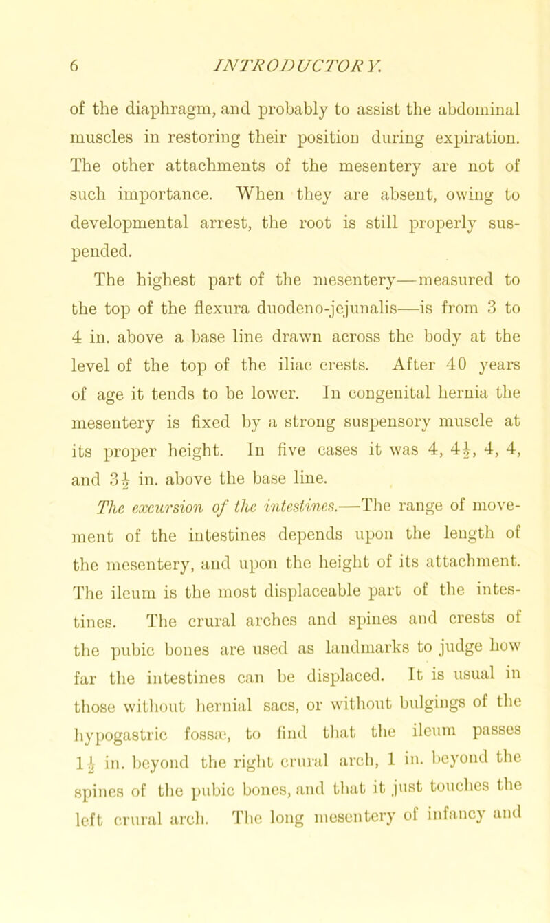 of the diaphragm, and probably to assist the abdominal muscles in restoring their position during expiration. The other attachments of the mesentery are not of such importance. When they are absent, owing to developmental arrest, the root is still properly sus- pended. The highest part of the mesentery—measured to the top of the flexura duodeno-jejunalis—is from 3 to 4 in. above a base line drawn across the body at the level of the top of the iliac crests. After 40 years of age it tends to be lower. In congenital hernia the mesentery is fixed by a strong suspensory muscle at its proper height. In five cases it was 4, 4h, 4, 4, and 34 in. above the base line. The excursion of the intestines.—The range of move- ment of the intestines depends upon the length of the mesentery, and upon the height of its attachment. The ileum is the most displaceable part of the intes- tines. The crural arches and spines and crests of the pubic bones are used as landmarks to judge how far the intestines can be displaced. It is usual in those without hernial sacs, or without bulgings of the hypogastric fosste, to find that the ileum passes 1 4 in. beyond the right crural arch, 1 in. beyond the spines of the pubic bones, and that it just touches the left crural arch. The long mesentery of infancy and