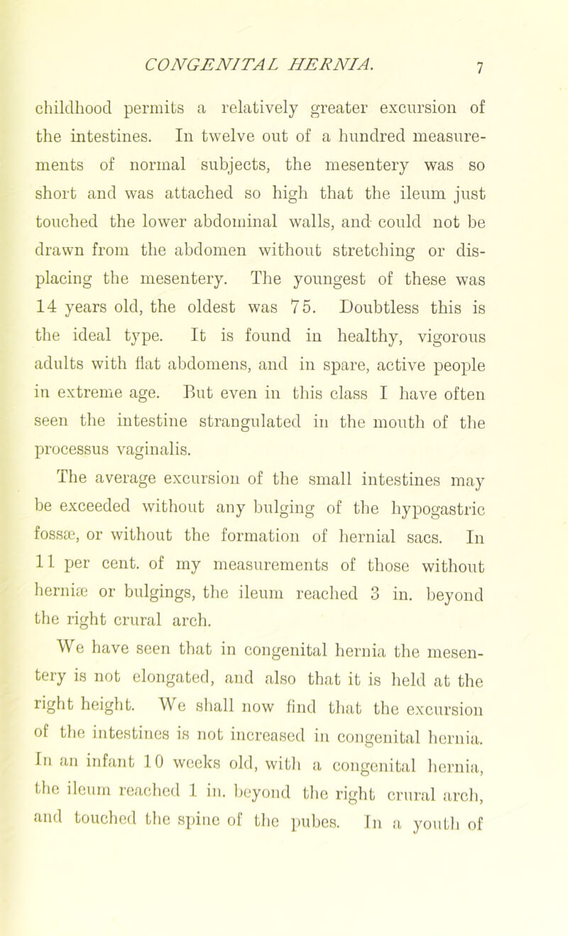 childhood permits a relatively greater excursion of the intestines. In twelve out of a hundred measure- ments of normal subjects, the mesentery was so short and was attached so high that the ileum just touched the lower abdominal walls, and could not be drawn from the abdomen without stretching or dis- placing the mesentery. The youngest of these was 14 years old, the oldest was 75. Doubtless this is the ideal type. It is found in healthy, vigorous adults with flat abdomens, and in spare, active people in extreme age. But even in this class I have often seen the intestine strangulated in the mouth of the processus vaginalis. The average excursion of the small intestines may be exceeded without any bulging of the hypogastric fossae, or without the formation of hernial sacs. In 11 per cent, of my measurements of those without herniae or bulgings, the ileum reached 3 in. beyond the right crural arch. We have seen that in congenital hernia the mesen- tery is not elongated, and also that it is held at the right height. We shall now find that the excursion of the intestines is not increased in congenital hernia. In an infant 10 weeks old, with a congenital hernia, the ileum reached 1 in. beyond the right crural arch, and touched the spine of the pubes. In a youth of