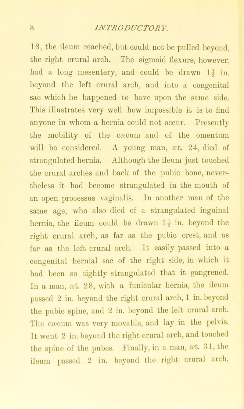 18, the ileum reached, but could not be pulled beyond, the right crural arch. The sigmoid flexure, however, had a long mesentery, and could be drawn in. beyond the left crural arch, and into a congenital sac which he happened to have upon the same side. This illustrates very well how impossible it is to find anyone in whom a hernia could not occur. Presently the mobility of the cfecum and of the omentum will be considered. A young man, set. 24, died of strangulated hernia. Although the ileum just touched the crural arches and back of the pubic bone, never- theless it had become strangulated in the mouth of an open processus vaginalis. In another man of the same age, who also died of a strangulated inguinal hernia, the ileum could be drawn 14 in. beyond the right crural arch, as far as the pubic crest, and as far as the left crural arch. It easily passed into a congenital hernial sac of the right side, in which it had been so tightly strangulated that it gangrened. In a man, cet. 28, with a funicular hernia, the ileum passed 2 in. beyond the right crural arch, 1 in. beyond the pubic spine, and 2 in. beyond the left crural arch. The CcCCiun was very movable, and lay in the pelvis. It went 2 in. beyond the right crural arch, and touched the spine of the pubes. Finally, in a man, a*t. 31, the ileum passed 2 in. beyond the right crural arch,