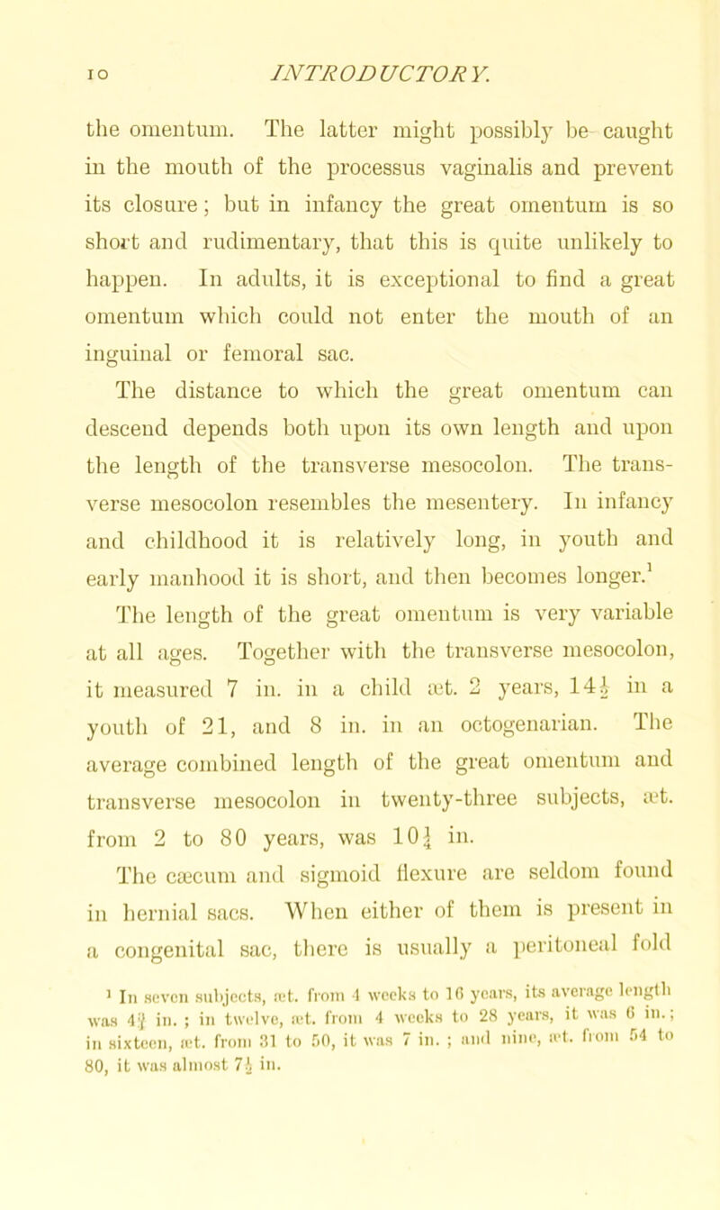 the omentum. The latter might possibly be caught in the mouth of the processus vaginalis and prevent its closure; but in infancy the great omentum is so short and rudimentary, that this is quite unlikely to happen. In adults, it is exceptional to find a great omentum which could not enter the mouth of an inguinal or femoral sac. The distance to which the great omentum can descend depends both upon its own length and upon the length of the transverse mesocolon. The trans- verse mesocolon resembles the mesentery. In infancy and childhood it is relatively long, in youth and early manhood it is short, and then becomes longer.1 The length of the great omentum is very variable at all ages. Together with the transverse mesocolon, it measured 7 in. in a child tet. 2 years, 14A in a youth of 21, and 8 in. in an octogenarian. The average combined length of the great omentum and transverse mesocolon in twenty-three subjects, a't. from 2 to 80 years, was 101 in. The caecum and sigmoid flexure are seldom found in hernial sacs. When either of them is present in a congenital sac, there is usually a peritoneal fold 1 In seven subjects, ret. from 1 weeks to 10 years, its average length was 4} in. ; in twelve, ret. from 4 weeks to 28 years, it was 0 in., in sixteen, ret. from 31 to 50, it was 7 in. ; and nine, ret. from 54 to 80, it was almost 7\ in.