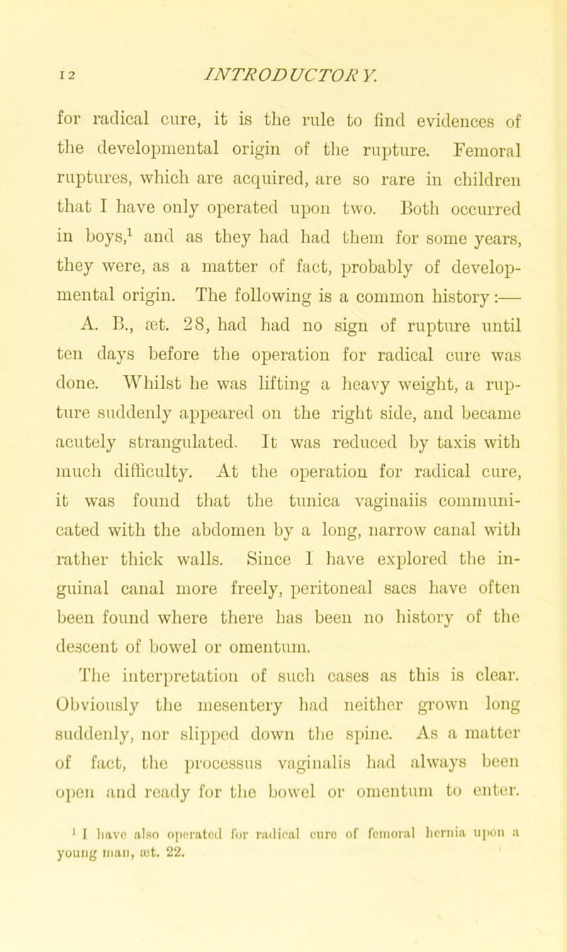 for radical cure, it is the rule to find evidences of the developmental origin of the rupture. Femoral ruptures, which are acquired, are so rare in children that I have only operated upon two. Both occurred in boys,1 and as they had had them for some years, they were, as a matter of fact, probably of develop- mental origin. The following is a common history:— A. B., ret. 28, had had no sign of rupture until ten days before the operation for radical cure was done. Whilst he was lifting a heavy weight, a rup- ture suddenly appeared on the right side, and became acutely strangulated. It was reduced by taxis with much difficulty. At the operation for radical cure, it was found that the tunica vaginaiis communi- cated with the abdomen by a long, narrow canal with rather thick walls. Since I have explored the in- guinal canal more freely, peritoneal sacs have often been found where there has been no history of the descent of bowel or omentum. The interpretation of such cases as this is clear. Obviously the mesentery had neither grown long suddenly, nor slipped down the spine. As a matter of fact, the processus vaginalis had always been open and ready for the bowel or omentum to enter. 1 I have also operated for radical cure of femoral hernia upon a young man, a;t. 22.