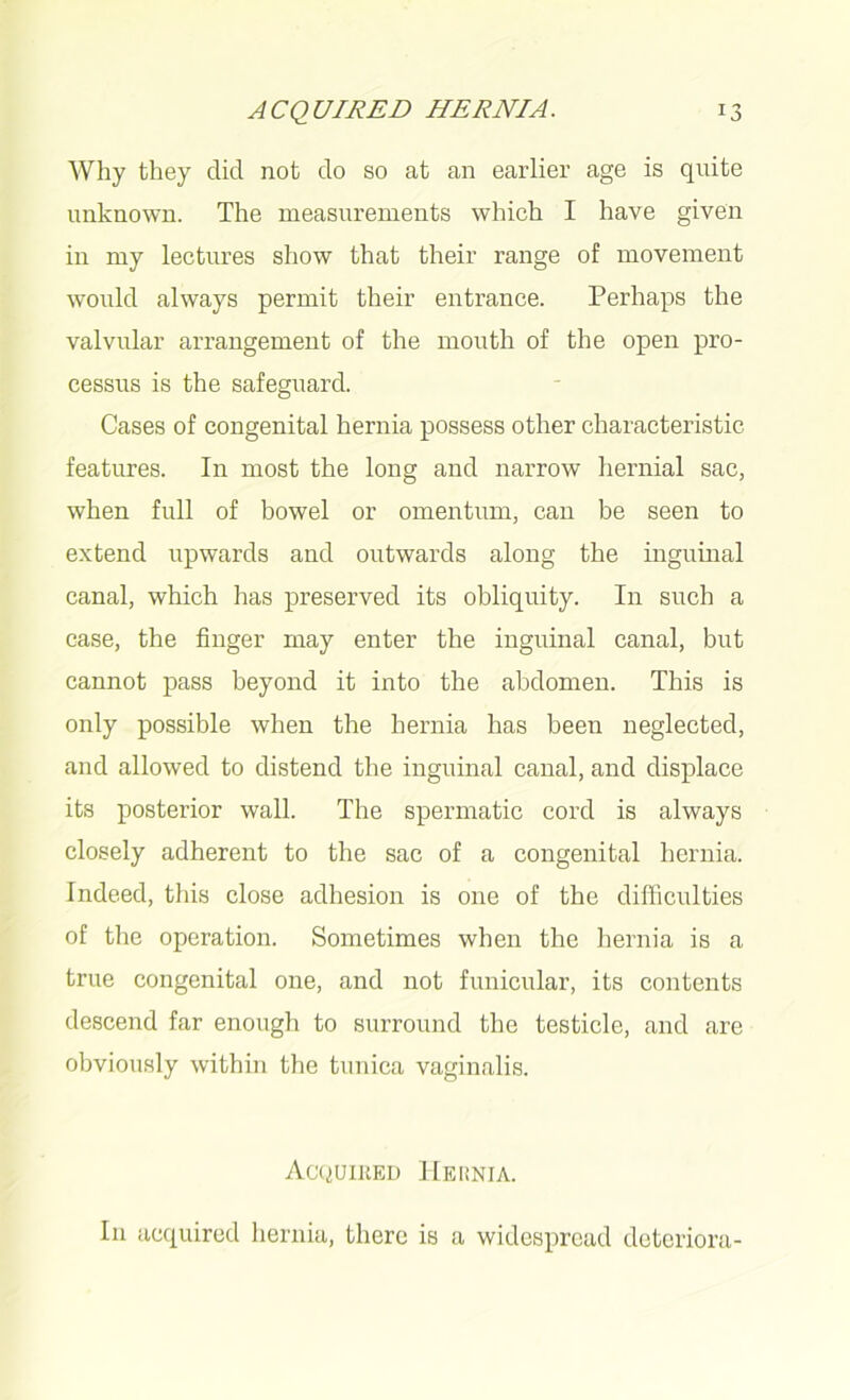 Why they did not do so at an earlier age is quite unknown. The measurements which I have given in my lectures show that their range of movement would always permit their entrance. Perhaps the valvular arrangement of the mouth of the open pro- cessus is the safeguard. Cases of congenital hernia possess other characteristic features. In most the long and narrow hernial sac, when full of bowel or omentum, can be seen to extend upwards and outwards along the inguinal canal, which has preserved its obliquity. In such a case, the finger may enter the inguinal canal, but cannot pass beyond it into the abdomen. This is only possible when the hernia has been neglected, and allowed to distend the inguinal canal, and displace its posterior wall. The spermatic cord is always closely adherent to the sac of a congenital hernia. Indeed, this close adhesion is one of the difficulties of the operation. Sometimes when the hernia is a true congenital one, and not funicular, its contents descend far enough to surround the testicle, and are obviously within the tunica vaginalis. Acquired Heunia. In acquired hernia, there is a widespread deteriora-