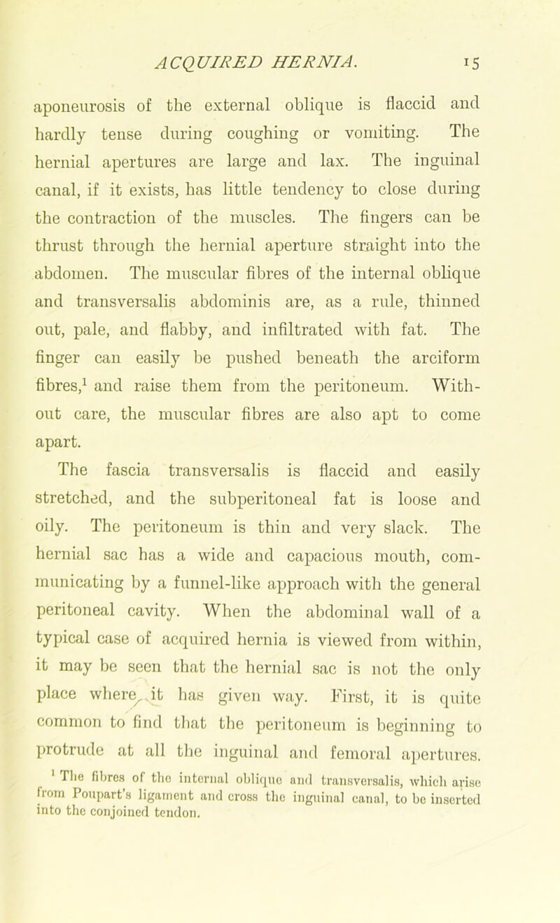 aponeurosis of the external oblique is flaccid and hardly tense during coughing or vomiting. The hernial apertures are large and lax. The inguinal canal, if it exists, has little tendency to close during the contraction of the muscles. The fingers can be thrust through the hernial aperture straight into the abdomen. The muscular fibres of the internal oblique and transversalis abdominis are, as a rule, thinned out, pale, and flabby, and infiltrated with fat. The finger can easily he pushed beneath the arciform fibres,1 and raise them from the peritoneum. With- out care, the muscular fibres are also apt to come apart. The fascia transversalis is flaccid and easily stretched, and the subperitoneal fat is loose and oily. The peritoneum is thin and very slack. The hernial sac has a wide and capacious mouth, com- municating by a funnel-like approach with the general peritoneal cavity. When the abdominal wall of a typical case of acquired hernia is viewed from within, it may be seen that the hernial sac is not the only place wheixp.it has given way. First, it is quite common to find that the peritoneum is beginning to protrude at all the inguinal and femoral apertures. ' Die fibres of tbc internal oblique and transversalis, which arise from Poupart’s ligament and cross the inguinal canal, to be inserted into the conjoined tendon.