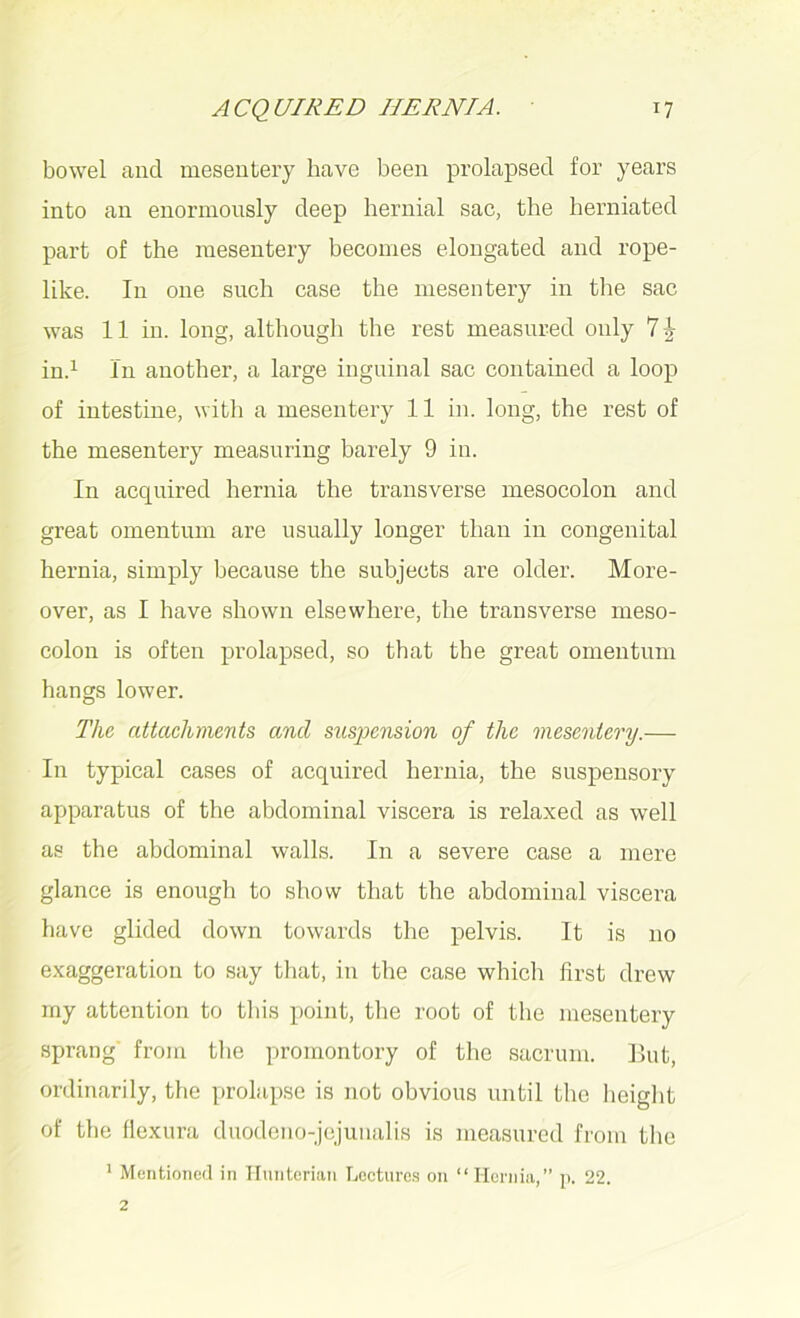 bowel and mesentery have been prolapsed for years into an enormously deep hernial sac, the herniated part of the mesentery becomes elongated and rope- like. In one such case the mesentery in the sac was 11 in. long, although the rest measured only 7| in.1 In another, a large inguinal sac contained a loop of intestine, with a mesentery 11 in. long, the rest of the mesentery measuring barely 9 in. In acquired hernia the transverse mesocolon and great omentum are usually longer than in congenital hernia, simply because the subjects are older. More- over, as I have shown elsewhere, the transverse meso- colon is often prolapsed, so that the great omentum hangs lower. The attachments and suspension of the mesentery.— In typical cases of acquired hernia, the suspensory apparatus of the abdominal viscera is relaxed as well as the abdominal walls. In a severe case a mere glance is enough to show that the abdominal viscera have glided down towards the pelvis. It is 110 exaggeration to say that, in the case which first drew my attention to this point, the root of the mesentery sprang from the promontory of the sacrum. But, ordinarily, the prolapse is not obvious until the height of the flexura duodeno-jejuualis is measured from the 1 Mentioned in Hunterian Lectures on “Hernia,” p. 22.