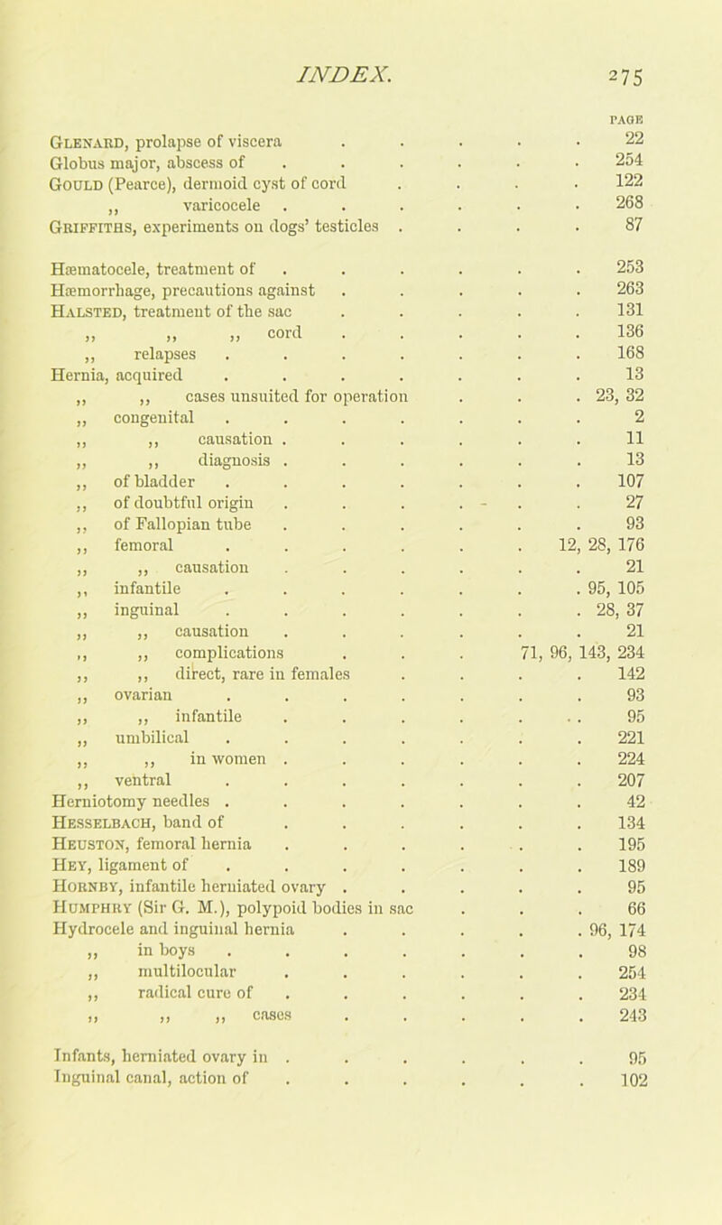 Glenard, prolapse of viscera Globus major, abscess of Gould (Pearce), dermoid cyst of cord ,, varicocele Griffiths, experiments on dogs’ testicles Htematocele, treatment of HsEmorrhage, precautions against Halsted, treatment of the sac „ „ „ cord ,, relapses Hernia, acquired ,, cases unsuited for operation congenital ,, causation ,, diagnosis of bladder of doubtful origin of Fallopian tube femoral ,, causation infantile inguinal ,, causation ,, complications ,, direct, rare in females ovarian ,, infantile umbilical ,, in women ventral Herniotomy needles . Hesselbach, band of Heuston, femoral hernia Hey, ligament of Hornby, infantile herniated ovary Humphry (Sir G. M.), polypoid bod Hydrocele and inguinal hernia „ in boys „ multilocular ,, radical cure of ,, ,, ,, cases Infants, herniated ovary in . Inguinal canal, action of 12 71, 96, PAGE 22 254 122 268 87 253 263 131 136 168 13 23, 32 2 11 13 107 27 93 28, 176 21 95, 105 28, 37 21 143, 234 142 93 95 221 224 207 42 134 195 189 95 66 96, 174 98 254 234 243 95 102