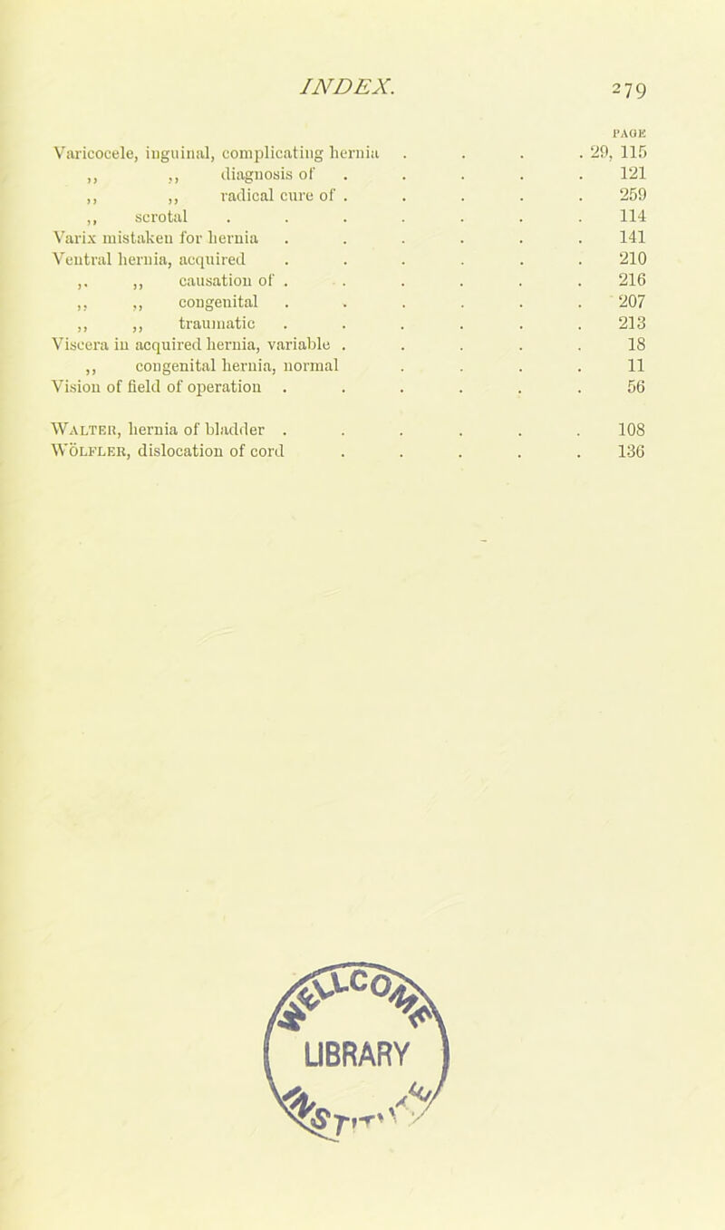 PAGE Varicocele, inguinal, complicating hernia . . . .29, 115 ,, ,, diagnosis of . . . . 121 ,, ,, radical cure of . . . . . 259 ,, scrotal ....... 114 Varix mistaken for hernia ...... 141 Ventral hernia, acquired ...... 210 ,. ,, causation of . . . . . . 216 ,, ,, congenital ...... 207 ,, ,, traumatic ...... 213 Viscera in acquired hernia, variable ..... 18 ,, congenital hernia, normal .... 11 Vision of field of operation ...... 56 Walter, hernia of bladder ...... 108 Wolfler, dislocation of cord ..... 136