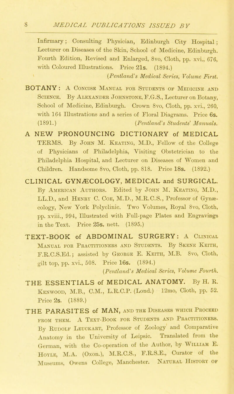 Infirmary; Consulting Physician, Edinburgh City Hospital ; Lecturer on Diseases of the Skin, School of Medicine, Edinburgh. Fourth Edition, Revised and Enlarged, 8vo, Cloth, pp. xvi., 676, with Coloured Illustrations. Price 21s. (1894.) (Pentland’s Medical Series, Volume First. BOTANY: A Concise Manual for Students of Medicine and Science. By Alexander Johnstone, F.G.S., Lecturer on Botany, School of Medicine, Edinburgh. Crown 8vo, Cloth, pp. xvi., 260, with 164 Illustrations and a series of Floral Diagrams. Price 6s. (1891.) (Pentland’s Students' Manuals. A NEW PRONOUNCING DICTIONARY of MEDICAL TERMS. By John M. Keating, M.D., Fellow of the College of Physicians of Philadelphia, Visiting Obstetrician to the Philadelphia Hospital, and Lecturer on Diseases of Women and Children. Handsome 8vo, Cloth, pp. 818. Price 18s. (1892.) CLINICAL GYNAECOLOGY, MEDICAL and SURGICAL. By American Authors. Edited by John M. Keating, M.D., LL.D., and Henry C. Coe, M.D., M.R.C.S., Professor of Gynae- cology, New York Polyclinic. Two Volumes, Royal 8vo, Cloth, pp. xviii., 994, Illustrated with Full-page Plates and Engravings in the Text. Price 25s. nett. (1895.) TEXT-BOOK of ABDOMINAL SURGERY: A Clinical Manual for Practitioners and Students. By Skene Keith, F.R.C.S.Ed.; assisted by George E. Keith, M.B. 8vo, Cloth, gilt top, pp. xvi., 508. Price 16s. (1894.) (Pentland’s Medical Series, Volume Fourth. THE ESSENTIALS of MEDICAL ANATOMY. By H. R. Kenwood, M.B., C.M., L.R.C.P. (Bond.) 12mo, Cloth, pp. 52. Price 2s. (1889.) THE PARASITES of MAN, and the Diseases which Proceed FROM THEM. A TEXT-BOOK FOR STUDENTS AND PRACTITIONERS. By Rudolf Leuckaiit, Professor of Zoology and Comparative Anatomy in the University of Leipsic. Translated from the German, with the Co-operation of the Author, by William E. Hoyle, M.A. (Oxon.), M.R.C.S., F.R.S.E., Curator of the Museums, Owens College, Manchester. Natural History of