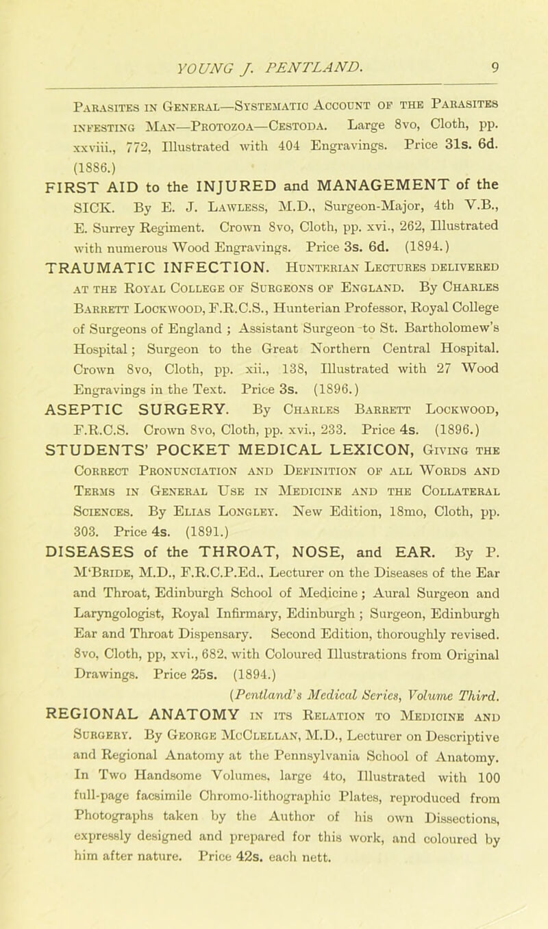 Parasites in General—Systematic Account of the Parasites infesting Man—Protozoa—Cestoda. Large 8vo, Cloth, pp. xxviii., 772, Illustrated with 404 Engravings. Price 31s. 6d. (1886.) FIRST AID to the INJURED and MANAGEMENT of the SICK. By E. J. Lawless, M.D., Surgeon-Major, 4th V.B., E. Surrey Regiment. Crown Svo, Cloth, pp. xvi., 262, Illustrated with numerous Wood Engravings. Price 3s. 6d. (1894.) TRAUMATIC INFECTION. Hunterian Lectures delivered at the Royal College of Surgeons of England. By Charles Barrett Lockwood, E.R.C.S., Hunterian Professor, Royal College of Surgeons of England ; Assistant Surgeon -to St. Bartholomew’s Hospital; Surgeon to the Great Northern Central Hospital. Crown Svo, Cloth, pp. xii., 138, Illustrated with 27 Wood Engravings in the Text. Price 3s. (1896.) ASEPTIC SURGERY. By Charles Barrett Lockwood, F. R.C.S. Crown Svo, Cloth, pp. xvi., 233. Price 4s. (1896.) STUDENTS’ POCKET MEDICAL LEXICON, Giving the Correct Pronunciation and Definition of all Words and Terms in General Use in Medicine and the Collateral Sciences. By Elias Longley. New Edition, 18mo, Cloth, pp. 303. Price 4s. (1891.) DISEASES of the THROAT, NOSE, and EAR. By P. M'Bride, M.D., F.R.C.P.Ed., Lecturer on the Diseases of the Ear and Throat, Edinburgh School of Medicine; Aural Surgeon and Laryngologist, Royal Infirmary, Edinburgh ; Surgeon, Edinburgh Ear and Throat Dispensary. Second Edition, thoroughly revised. 8vo, Cloth, pp, xvi., 682, with Coloured Illustrations from Original Drawings. Price 25s. (1894.) (Pentland’s Medical Series, Volume Third. REGIONAL ANATOMY in its Relation to Medicine and Surgery. By George McClellan, M.D., Lecturer on Descriptive and Regional Anatomy at the Pennsylvania School of Anatomy. In Two Handsome Volumes, large 4to, Illustrated with 100 full-page facsimile Chromo-lithographic Plates, reproduced from Photographs taken by the Author of his own Dissections, expressly designed and prepared for this work, and coloured by him after nature. Price 42s. each nett.