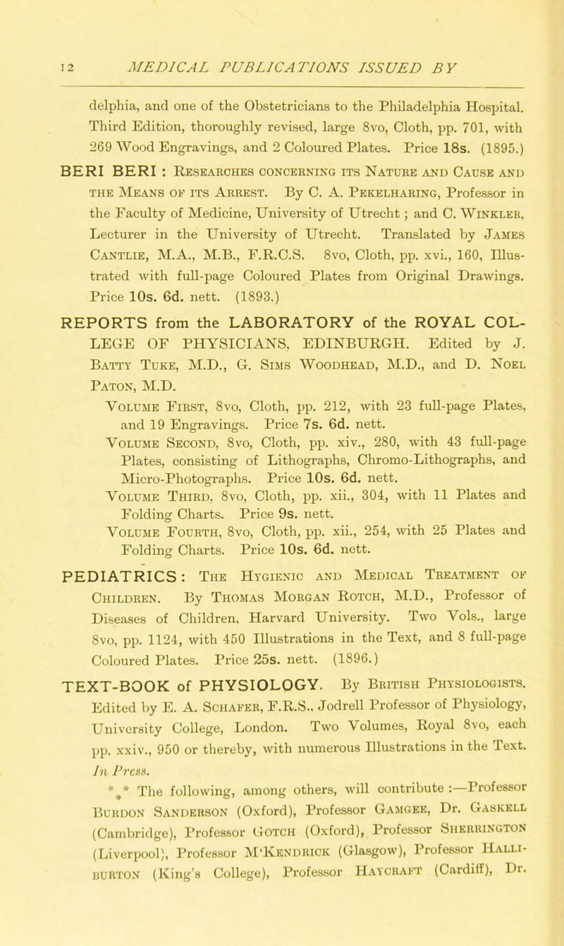 delphia, and one of the Obstetricians to the Philadelphia Hospital. Third Edition, thoroughly revised, large 8vo, Cloth, pp. 701, with 269 Wood Engravings, and 2 Coloured Plates. Price 18s. (1895.) BERI BERI : Researches concerning its Nature and Cause and the Means of its Arrest. By C. A. Pekelharing, Professor in the Faculty of Medicine, University of Utrecht; and C. Winkler, Lecturer in the University of Utrecht. Translated by James Cantlie, M.A., M.B., P.R.C.S. 8vo, Cloth, pp. xvi., 160, Illus- trated with full-page Coloured Plates from Original Drawings. Price 10s. 6d. nett. (1893.) REPORTS from the LABORATORY of the ROYAL COL- LEGE OF PHYSICIANS, EDINBURGH. Edited by J. Batty Tuke, M.D., G. Sims Woodhead, M.D., and D. Noel Paton, M.D. Volume First, 8vo, Cloth, pp. 212, with 23 full-page Plates, and 19 Engravings. Price 7s. 6d. nett. Volume Second, 8vo, Cloth, pp. xiv., 280, with 43 full-page Plates, consisting of Lithographs, Chromo-Lithographs, and Micro-Photographs. Price 10s. 6d. nett. Volume Third, 8vo, Cloth, pp. xii., 304, with 11 Plates and Folding Charts. Price 9s. nett. Volume Fourth, 8vo, Cloth, pp. xii., 254, with 25 Plates and Folding Charts. Price 10s. 6d. nett. PEDIATRICS: The Hygienic and Medical Treatment of Children. By Thomas Morgan Rotch, M.D., Professor of Diseases of Children, Harvard University. Two Vols., large 8vo, pp. 1124, with 450 Illustrations in the Text, and 8 full-page Coloured Plates. Price 25s. nett. (1896.) TEXT-BOOK of PHYSIOLOGY. By British Physiologists. Edited by E. A. Schafer, F.R.S., Jodrell Professor of Physiology, University College, London. Two Volumes, Royal 8vo, each pp. xxiv., 950 or thereby, with numerous Illustrations in the Text. In Press. The following, among others, will contribute Professor Burdon Sanderson (Oxford), Professor Gamgee, Dr. Gaskell (Cambridge), Professor Gotch (Oxford), Professor Sherrington (Liverpool), Professor M'Kendrick (Glasgow), Professor Halli- burton (King’s College), Professor Haycraft (Cardiff), Dr.
