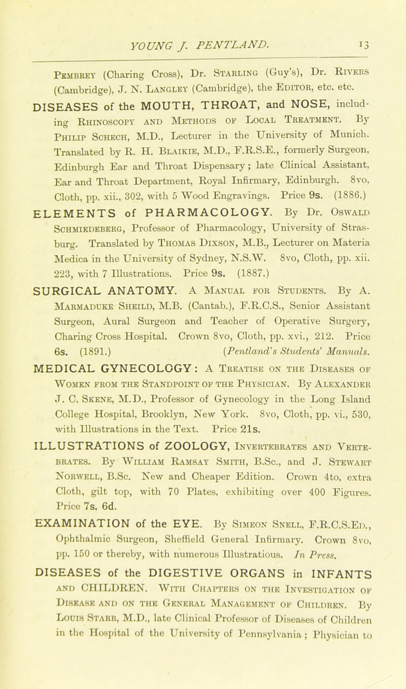 Pembrev (Charing Cross), Dr. Starling (Guy’s), Dr. Rivers (Cambridge), J. N. Langley (Cambridge), the Editor, etc. etc. DISEASES of the MOUTH, THROAT, and NOSE, includ- ing Rhinoscopy and Methods op Local Treatment. By Philip Schech, M.D., Lecturer in the University of Munich. Translated by R. H. Blaikie, M.D., F.R.S.E., formerly Surgeon, Edinburgh Ear and Throat Dispensary ; late Clinical Assistant, Ear and Throat Department, Royal Infirmary, Edinburgh. 8vo, Cloth, pp. xii., 302, with 5 Wood Engravings. Price 9s. (1886.) ELEMENTS of PHARMACOLOGY. By Dr. Oswald Schmiedeberg, Professor of Pharmacology, University of Stras- burg. Translated by Thomas Dixson, M.B.j Lecturer on Materia Medica in the University of Sydney, N.S.W. 8vo, Cloth, pp. xii. 223, with 7 Illustrations. Price 9s. (1887.) SURGICAL ANATOMY. A Manual for Students. By A. Marmaduke Sheild, M.B. (Cantab.), E.R.C.S., Senior Assistant Surgeon, Aural Surgeon and Teacher of Operative Surgery, Charing Cross Hospital. Crown 8vo, Cloth, pp. xvi., 212. Price 6s. (1891.) (Pentland’s Students’ Manuals. MEDICAL GYNECOLOGY: A Treatise on the Diseases of Women from the Standpoint op the Physician. By Alexander J. C. Skene, M.D., Professor of Gynecology in the Long Island College Hospital, Brooklyn, New York. 8vo, Cloth, pp. vi., 530, with Illustrations in the Text. Price 21s. ILLUSTRATIONS of ZOOLOGY, Invertebrates and Verte- brates. By William Ramsay Smith, B.Sc., and J. Stewart Norwell, B.Sc. New and Cheaper Edition. Crown 4to, extra Cloth, gilt top, with 70 Plates, exhibiting over 400 Figures. Price 7s. 6d. EXAMINATION of the EYE. By Simeon Snell, F.R.C.S.Ed., Ophthalmic Surgeon, Sheffield General Infirmary. Crown 8vo, pp. 150 or thereby, with numerous Illustratious. In Press. DISEASES of the DIGESTIVE ORGANS in INFANTS and CHILDREN. With Chapters on the Investigation op Disease and on the General Management op Children. By Louis Starr, M.D., late Clinical Professor of Diseases of Children in the Hospital of the University of Pennsylvania ; Physician to