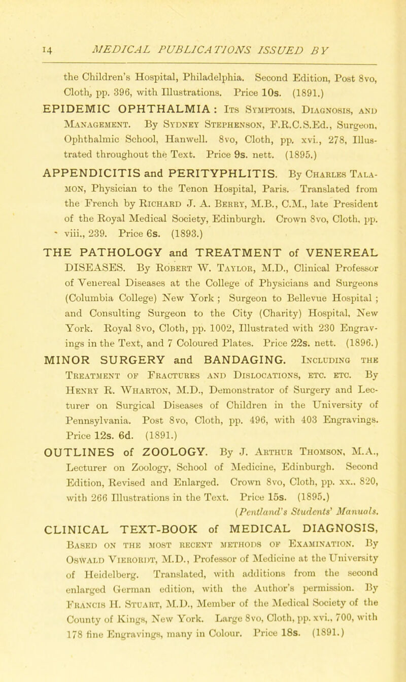 the Children’s Hospital, Philadelphia. Second Edition, Post 8vo, Cloth, pp. 396, with Illustrations. Price 10s. (1891.) EPIDEMIC OPHTHALMIA : Its Symptoms, Diagnosis, and Management. By Sydney Stephenson, F.R.C.S.Ed., Surgeon, Ophthalmic School, Hanwell. 8vo, Cloth, pp. xvi., 278, Illus- trated throughout the Text. Price 9s. nett. (1895.) APPENDICITIS and PERITYPHLITIS. By Charles Tala- MON, Physician to the Tenon Hospital, Paris. Translated from the French by Richard J. A. Berry, M.B., C.M., late President of the Royal Medical Society, Edinburgh. Crown 8vo, Cloth, pp. • viii., 239. Price 6s. (1893.) THE PATHOLOGY and TREATMENT of VENEREAL DISEASES. By Robert W. Taylor, M.D., Clinical Professor of Venereal Diseases at the College of Physicians and Surgeons (Columbia College) New York ; Surgeon to Bellevue Hospital ; and Consulting Surgeon to the City (Charity) Hospital, New York. Royal 8vo, Cloth, pp. 1002, Illustrated with 230 Engrav- ings in the Text, and 7 Coloured Plates. Price 22s. nett. (1896.) MINOR SURGERY and BANDAGING. Including the Treatment of Fractures and Dislocations, etc. etc. By Henry R. Wharton, M.D., Demonstrator of Surgery and Lec- turer on Surgical Diseases of Children in the University of Pennsylvania. Post 8vo, Cloth, pp. 496, with 403 Engravings. Price 12s. 6d. (1891.) OUTLINES of ZOOLOGY. By J. Arthur Thomson, M.A., Lecturer on Zoology, School of Medicine, Edinburgh. Second Edition, Revised and Enlarged. Crown 8vo, Cloth, pp. xx.. 820, with 266 Illustrations in the Text. Price 15s. (1895.) (Pentland’s Students’ Manuals. CLINICAL TEXT-BOOK of MEDICAL DIAGNOSIS, Based on the most recent methods of Examination. By Oswald Vierordt, M.D., Professor of Medicine at the University of Heidelberg. Translated, with additions from the second enlarged German edition, with the Author’s permission. By Francis H. Stuart, M.D., Member of the Medical Society of the County of Kings, New York. Large 8vo, Cloth, pp. xvi., / 00, with 178 fine Engravings, many in Colour. Price 18s. (1891.)