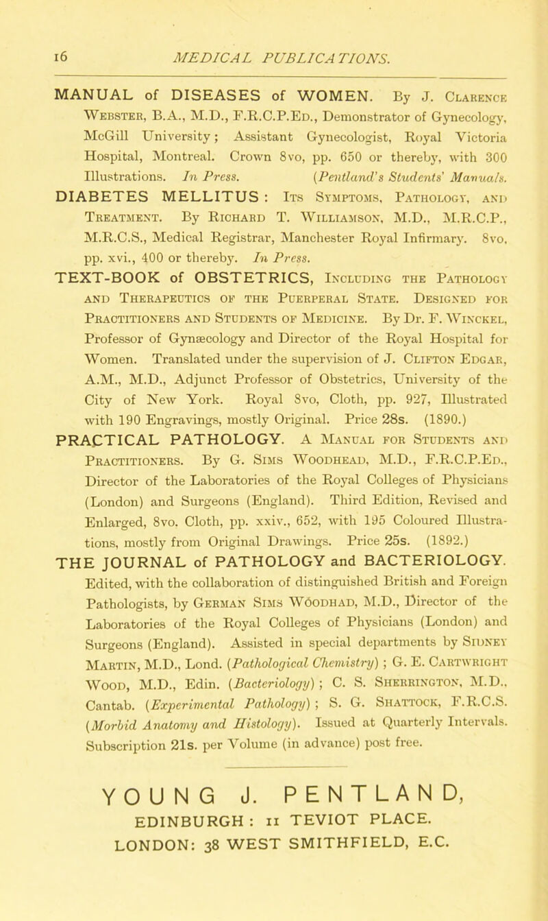 MANUAL of DISEASES of WOMEN. By J. Clarence Webster, B.A., M.D., F.R.C.P.Ed., Demonstrator of Gynecology, McGill University; Assistant Gynecologist, Royal Victoria Hospital, Montreal. Crown 8vo, pp. 650 or thereby, with 300 Illustrations. In Press. (Pentland’s Students’ Manuals. DIABETES MELLITUS : Its Symptoms, Pathology, and Treatment. By Richard T. Williamson, M.D., M.R.C.P., M.R.C.S., Medical Registrar, Manchester Royal Infirmary. 8vo, pp. xvi., 400 or thereby. In Press. TEXT-BOOK of OBSTETRICS, Including the Pathology and Therapeutics of the Puerperal State. Designed for Practitioners and Students of Medicine. By Dr. F. Winckel, Professor of Gynaecology and Director of the Royal Hospital for Women. Translated under the supervision of J. Clifton Edgar, A.M., M.D., Adjunct Professor of Obstetrics, University of the City of New York. Royal 8vo, Cloth, pp. 927, Illustrated with 190 Engravings, mostly Original. Price 28s. (1890.) PRACTICAL PATHOLOGY. A Manual for Students and Practitioners. By G. Sims Woodhead, M.D., F.R.C.P.Ed., Director of the Laboratories of the Royal Colleges of Physicians (London) and Surgeons (England). Third Edition, Revised and Enlarged, 8vo, Cloth, pp. xxiv., 652, with 195 Coloured Illustra- tions, mostly from Original Drawings. Price 25s. (1892.) THE JOURNAL of PATHOLOGY and BACTERIOLOGY. Edited, with the collaboration of distinguished British and Foreign Pathologists, by German Sims Woodhad, M.D., Director of the Laboratories of the Royal Colleges of Physicians (London) and Surgeons (England). Assisted in special departments by Sidney Martin, M.D., Lond. (Pathological Chemistry) ; G. E. Cartwright Wood, M.D., Edin. (Bacteriology) ; C. S. Sherrington, M.D.. Cantab. (Experimental Pathology)', S. G. Shattock, F.R.C.S. (Morbid Anatomy and Histology). Issued at Quarterly Intervals. Subscription 21s. per Volume (in advance) post free. YOUNG J. PENTLAND, EDINBURGH : ii TEVIOT PLACE. LONDON: 38 WEST SMITHFIELD, E.C.