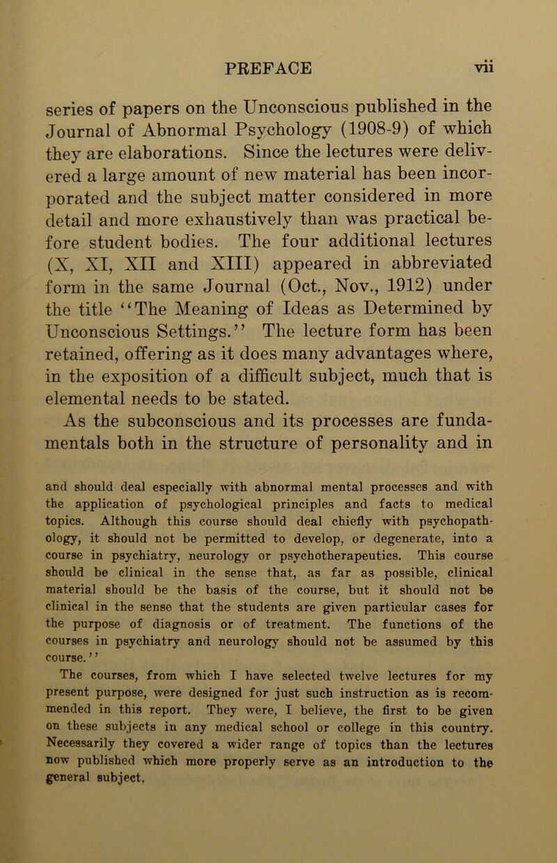 • • series of papers on the Unconscious published in the Journal of Abnormal Psychology (1908-9) of which they are elaborations. Since the lectures were deliv- ered a large amount of new material has been incor- porated and the subject matter considered in more detail and more exhaustively than was practical be- fore student bodies. The four additional lectures (X, XI, XII and XIII) appeared in abbreviated form in the same Journal (Oct., Nov., 1912) under the title “The Meaning of Ideas as Determined by Unconscious Settings.” The lecture form has been retained, offering as it does many advantages where, in the exposition of a difficult subject, much that is elemental needs to be stated. As the subconscious and its processes are funda- mentals both in the structure of personality and in and should deal especially with abnormal mental processes and with the application of psychological principles and facts to medical topics. Although this course should deal chiefly with psychopath- ology? if should not be permitted to develop, or degenerate, into a course in psychiatry, neurology or psychotherapeutics. This course should be clinical in the sense that, as far as possible, clinical material should be the basis of the course, but it should not be clinical in the sense that the students are given particular cases for the purpose of diagnosis or of treatment. The functions of the courses in psychiatry and neurology should not be assumed by this course. ’ ’ The courses, from which I have selected twelve lectures for my present purpose, were designed for just such instruction as is recom- mended in this report. They were, I believe, the first to be given on these subjects in any medical school or college in this country. Necessarily they covered a wider range of topics than the lectures now published which more properly serve as an introduction to the general subject.