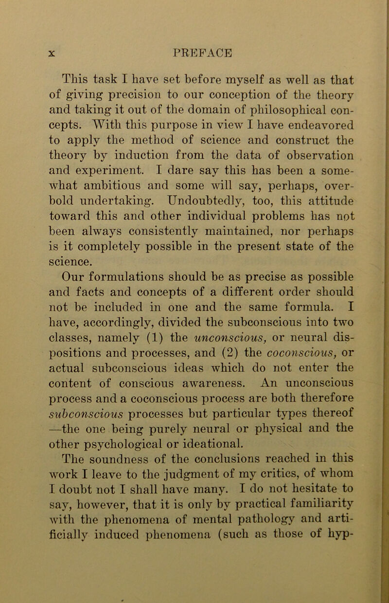 This task I have set before myself as well as that of giving precision to our conception of the theory and taking it out of the domain of philosophical con- cepts. With this purpose in view I have endeavored to apply the method of science and construct the theory by induction from the data of observation and experiment. I dare say this has been a some- what ambitious and some will say, perhaps, over- bold undertaking. Undoubtedly, too, this attitude toward this and other individual problems has not been always consistently maintained, nor perhaps is it completely possible in the present state of the science. Our formulations should be as precise as possible and facts and concepts of a different order should not be included in one and the same formula. I have, accordingly, divided the subconscious into two classes, namely (1) the unconscious, or neural dis- positions and processes, and (2) the coconscious, or actual subconscious ideas which do not enter the content of conscious awareness. An unconscious process and a coconscious process are both therefore subconscious processes but particular types thereof —the one being purely neural or physical and the other psychological or ideational. The soundness of the conclusions reached in this work I leave to the judgment of my critics, of whom I doubt not I shall have many. I do not hesitate to say, however, that it is only by practical familiarity with the phenomena of mental pathology and arti- ficially induced phenomena (such as those of hyp-