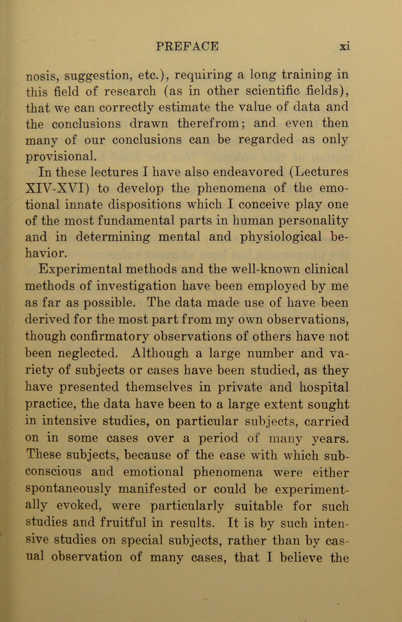 nosis, suggestion, etc.), requiring a long training in this field of research (as in other scientific fields), that we can correctly estimate the value of data and the conclusions drawn therefrom; and even then many of our conclusions can be regarded as only provisional. In these lectures I have also endeavored (Lectures XIV-XVI) to develop the phenomena of the emo- tional innate dispositions which I conceive play one of the most fundamental parts in human personality and in determining mental and physiological be- havior. Experimental methods and the well-known clinical methods of investigation have been employed by me as far as possible. The data made use of have been derived for the most part from my own observations, though confirmatory observations of others have not been neglected. Although a large number and va- riety of subjects or cases have been studied, as they have presented themselves in private and hospital practice, the data have been to a large extent sought in intensive studies, on particular subjects, carried on in some cases over a period of many years. These subjects, because of the ease with which sub- conscious and emotional phenomena were either spontaneously manifested or could be experiment- ally evoked, were particularly suitable for such studies and fruitful in results. It is by such inten- sive studies on special subjects, rather than by cas- ual observation of many cases, that I believe the