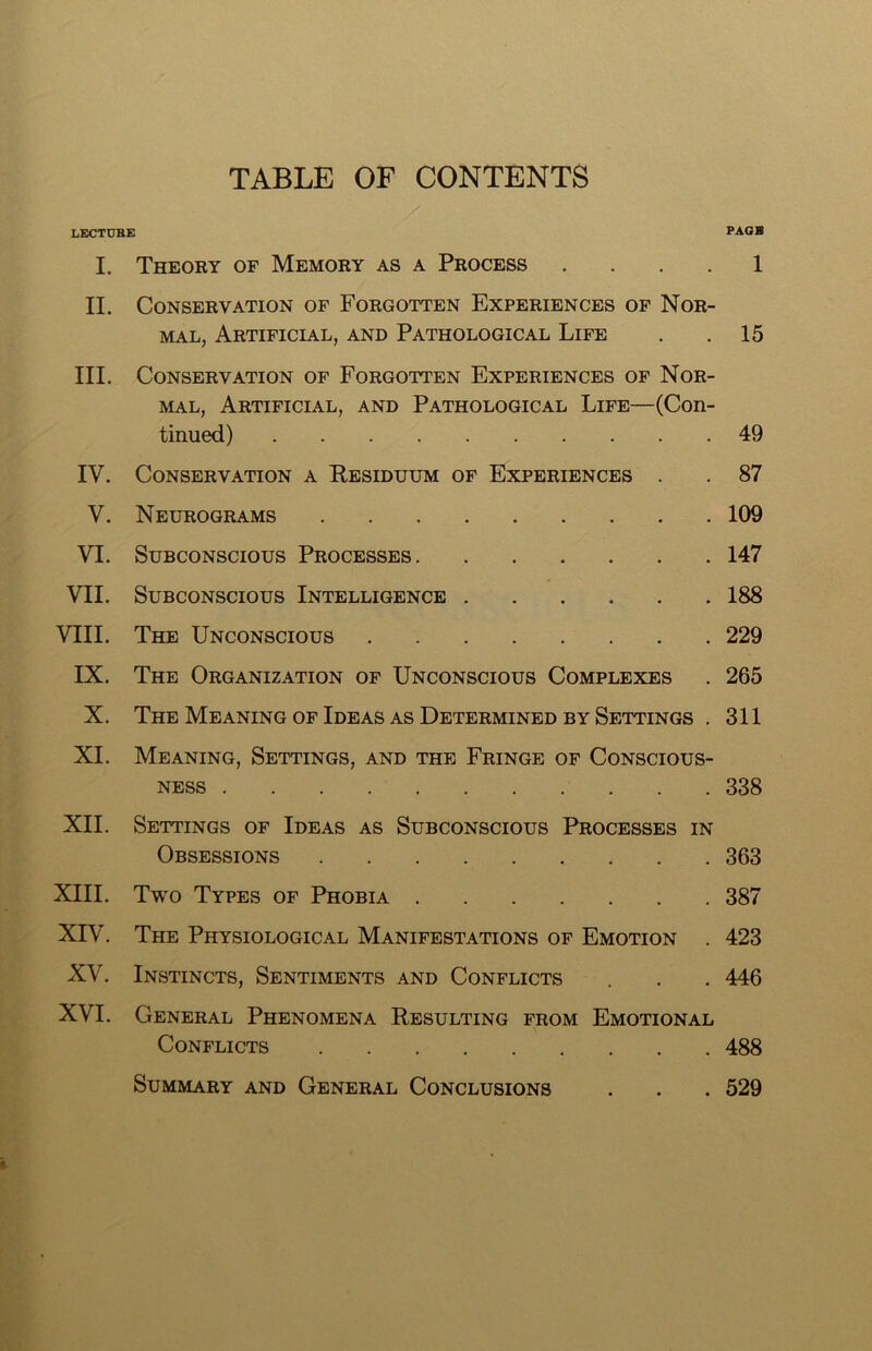 TABLE OF CONTENTS LECTUBE PAGE I. Theory of Memory as a Process 1 II. Conservation of Forgotten Experiences of Nor- mal, Artificial, and Pathological Life . . 15 III. Conservation of Forgotten Experiences of Nor- mal, Artificial, and Pathological Life—(Con- tinued) 49 IV. Conservation a Residuum of Experiences . . 87 V. Neurograms 109 VI. Subconscious Processes 147 VII. Subconscious Intelligence 188 VIII. The Unconscious 229 IX. The Organization of Unconscious Complexes . 265 X. The Meaning of Ideas as Determined by Settings . 311 XI. Meaning, Settings, and the Fringe of Conscious- ness 338 XII. Settings of Ideas as Subconscious Processes in Obsessions 363 XIII. Two Types of Phobia 387 XIV. The Physiological Manifestations of Emotion . 423 XV. Instincts, Sentiments and Conflicts . . . 446 XVI. General Phenomena Resulting from Emotional Conflicts 488 Summary and General Conclusions . . . 529