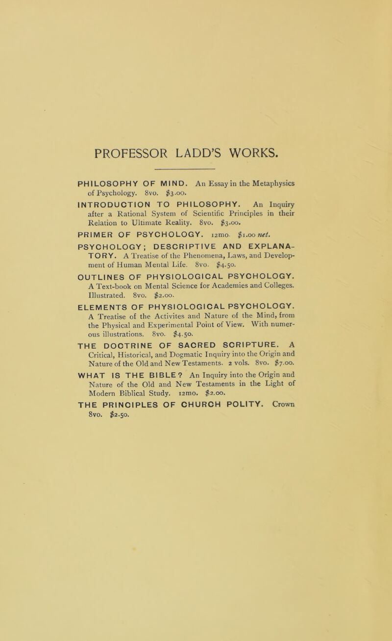 PROFESSOR LADD’S WORKS PHILOSOPHY OF MIND. An Essay in the Metaphysics of Psychology. 8vo. $3.00. INTRODUCTION TO PHILOSOPHY. An Inquiry after a Rational System of Scientific Principles in their Relation to Ultimate Reality. 8vo. $3.00. PRIMER OF PSYCHOLOGY. lamo $1.00 net. PSYCHOLOGY; DESCRIPTIVE AND EXPLANA- TORY. A Treatise of the Phenomena, Laws, and Develop- ment of Human Mental Life. 8vo. ^54.50. OUTLINES OF PHYSIOLOGICAL PSYCHOLOGY. A Text-book on Mental Science for Academies and Colleges. Illustrated. 8vo. $2.00. ELEMENTS OF PHYSIOLOG 1CAL PSYCHOLOGY. A Treatise of the Activites and Nature of the Mind, from the Physical and Experimental Point of View. With numer- ous illustrations. 8vo. #4.50. THE DOCTRINE OF SACRED SCRIPTURE. A Critical, Historical, and Dogmatic Inquiry into the Origin and Nature of the Old and New Testaments. 2 vols. 8vo. $7.00. WHAT IS THE BIBLE? An Inquiry into the Origin and Nature of the Old and New Testaments in the Light of Modern Biblical Study. lamo. $2.00. THE PRINCIPLES OF CHURCH POLITY. Crown 8vo. 52.50.