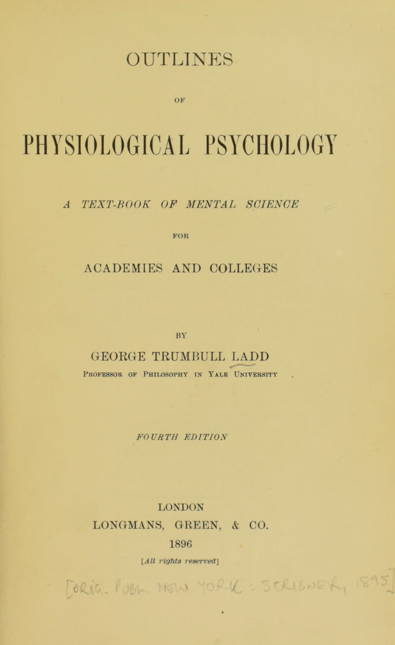OF PHYSIOLOGICAL PSYCHOLOGY A TEXT-BOOK OF MENTAL SCTENCE POK ACADEMIES AND COLLEDES BY GEORGE TRUMBULL LADD Professor of Philosophy in Yale Unitersity FOURTH KB IT 10 S LONDON LONGMANS, GREEN, & CO. 1896 [All rights reserved]