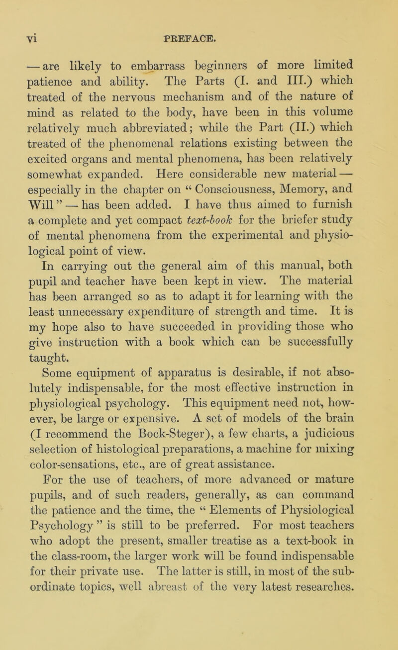 — are likely to embarrass beginners of more limited patience and ability. The Parts (I. and III.) which treated of the nervous mechanism and of the nature of mind as related to the body, have been in this volume relatively much abbreviated; while the Part (II.) which treated of the phenomenal relations existing between the excited organs and mental phenomena, has been relatively somewhat expanded. Here considerable new material — especially in the chapter on “ Consciousness, Memory, and Will ” — has been added. I have thus aimed to furnish a complete and yet compaet text-hook for the briefer study of mental phenomena from the experimental and physio- logieal point of view. In carrying out the general aim of this manual, both pupil and teacher have been kept in view. The material has been arranged so as to adapt it for learning with the least unnecessary expenditure of strength and time. It is my hope also to have succeeded in providing those who give instruction with a book which can be successfully taught. Some equipment of apparatus is desirable, if not abso- lutely indispensable, for the most effeetive instruction in physiological psychology. This equipment need not, how- ever, be large or expensive. A set of models of the brain (I recommend the Bock-Steger), a few charts, a judicious selection of histological preparations, a machine for mixing color-sensations, etc., are of great assistance. For the use of teachers, of more advanced or mature pupils, and of such readers, generally, as can command the patience and the time, the “ Elements of Physiological Psychology ” is still to be preferred. For most teachers who adopt the present, smaller treatise as a text-book in the class-room, the larger work will be found indispensable for their private use. The latter is still, in most of the sub- ordinate topics, well abreast of the very latest researches.
