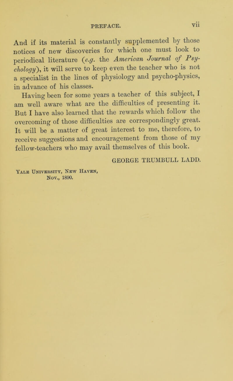And if its material is constantly supplemented by those notices of new discoveries for which one must look to periodical literature (e.g. the American Journal of Psy- chology')^ it will serve to keep even the teacher who is not a specialist in the lines of physiology and psycho-physics, in advance of his classes. Having been for some years a teacher of this subject, I am well aware what are the difficulties of presenting it. But I have also learned that the rewards which follow the overcoming of those difficulties are correspondingly great. It will be a matter of great interest to me, therefore, to receive suggestions and encouragement from those of my fellow-teachers who may avail themselves of this book. GEORGE TRUMBULL LADD. Yalk University, New Haven, Nov., 1890.