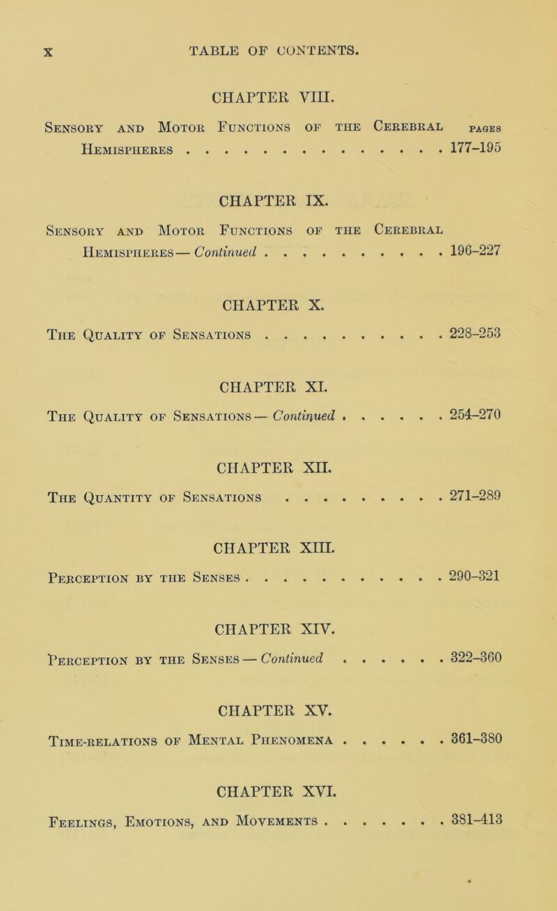 CHAPTER VIII. Sensoky and Motor Functions of the Cerebral pages Hemispheres 177-195 CHAPTER IX. Sensory and Motor Functions op the Cerebral Hemispheres—Continued 196-227 CHAPTER X. The Quality of Sensations 228-253 CHAPTER XL The Quality op Sensations— Continued 254-270 CHAPTER XII. The Quantity of Sensations 271-289 CHAPTER Xm. Perception by the Senses 290-321 CHAPTER XIV. Perception by the Senses — Continued 322-360 CHAPTER XV. Time-relations of Mental Phenomena 361-380 CHAPTER XVI. Feelings, Emotions, and Movements . 381-413