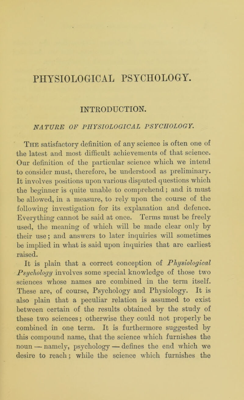 PHYSIOLOGICAL PSYCHOLOGY. INTRODUCTION. NATURE OF PHYSIOLOGICAL PSYCHOLOGY. The satisfactory definition of any science is often one of the latest and most difficult achievements of that science. Our definition of the particular science which we intend to consider must, therefore, be understood as preliminary. It involves positions upon various disputed questions which the beginner is quite unable to comprehend; and it must be allowed, in a measure, to rely upon the course of the following investigation for its explanation and defence. Everything cannot be said at once. Terms must be freely used, the meaning of which will be made clear only by their use; and answers to later inquiries will sometimes be implied in what is said upon inquiries that are earliest raised. It is plain that a correct conception of Physiological Psychology involves some special knowledge of those two sciences whose names are combined in the term itself. Tliese are, of course, Psychology and Physiology. It is also plain that a peculiar relation is assumed to exist between certain of the residts obtained by the study of these two sciences; otherwise they could not properly be combined in one term. It is furthermore suggested by this compound name, that the science which furnishes the noun — namely, psychology — defines the end which we desire to reach; while the science which furnishes the