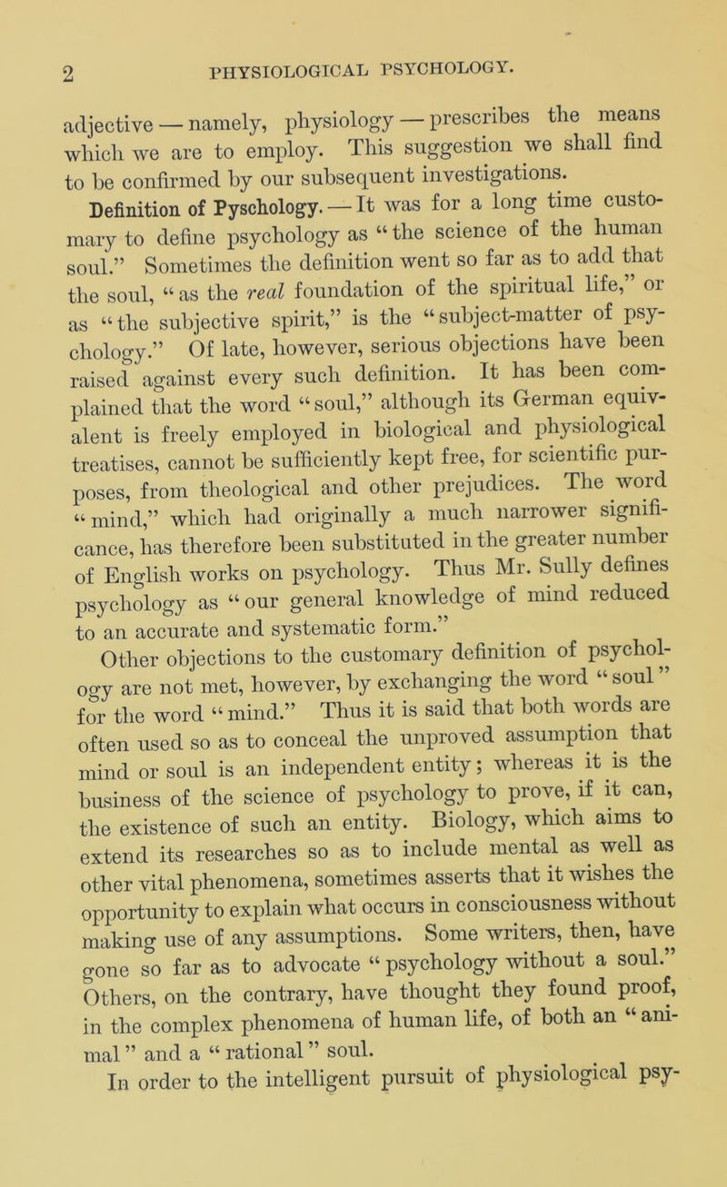 adjective — namely, physiology — prescnbes the means which we are to employ. This suggestion we shall find to he confirmed by our subsequent investigations. Definition of Pyschology. — It was for a long time custo- mary to define psychology as “ the science of the human soul.” Sometimes the definition went so far as to add that the soul, “ as the real foundation of the spiritual life, or as “the subjective spirit,” is the “subject-matter of psy- chology.” Of late, however, serious objections have been raised against every such definition. It has been com- plained that the word “soul,” although its German equiv- alent is freely employed in biological and physiological treatises, cannot be sufficiently kept free, for scientific pur- poses, from theological and other prejudices. The word “ mind,” which had originally a much narrower signifi- cance, has therefore been substituted in the greater number of English works on psychology. Thus Mr. Sully defines psychology as “ our general knowledge of mind reduced to an accurate and systematic form. Other objections to the customary definition of psychol- ogy are not met, however, by exchanging the word “ soul for the word “ mind.” Thus it is said that both words are often used so as to conceal the unproved assumption that mind or soul is an independent entity; whereas it is the business of the science of psychology to prove, if it can, the existence of such an entity. Biology, which aims to extend its researches so as to include mental as well as other vital phenomena, sometimes asserts that it wishes the opportunity to explain what occurs in consciousness without making use of any assumptions. Some writers, then, have gone so far as to advocate “ psychology without a soul.” Others, on the contrary, have thought they found proof, in the complex phenomena of human life, of both an “ am- mal ” and a “ rational ” soul. In order to the intelligent pursuit of physiological psy-