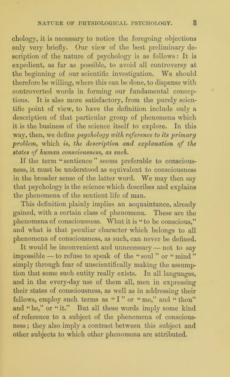 chology, it is necessary to notice the foregoing objections only very briefly. Our view of the best preliminary de- scription of the nature of psychology is as follows: It is expedient, as far as possible, to avoid all controversy at the beginning of our scientific investigation. We should therefore be willing, where tliis can be done, to dispense with controverted words in forming our fundamental concep- tions. It is also more satisfactory, from the purely scien- tific point of view, to have the definition include only a description of that particular group of phenomena which it is the business of the science itself to explore. In this way, then, we define psychology with reference to its primary problem^ which is, the description and explanation of the states of human consciousness^ as such. If the term “ sentience ” seems preferable to conscious- ness, it must be understood as equivalent to consciousness in the broader sense of the latter word. We may then say that psychology is the science which describes and explains the phenomena of the sentient life of man. This definition plainly implies an acquaintance, already gained, with a certain class of phenomena. These are the phenomena of consciousness. What it is “to be conscious,” and what is that peculiar character which belongs to all phenomena of consciousness, as such, can never be defined. It would be inconvenient and unnecessary — not to say impossible — to refuse to speak of the “ soul ” or “ mind ” simply through fear of unscientifically making the assump- tion that some such entity really exists. In all languages, and in the every-day use of them all, men in expressing their states of consciousness, as well as in addressing their fellows, employ such terms as “ I ” or “ me,” and “ thou” and “ he,” or “ it.” But all these words imply some kind of reference to a subject of the phenomena of conscious- ness ; they also imply a contrast between this subject and other subjects to which other phenomena are attributed.