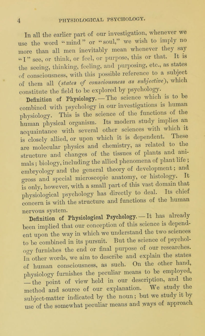In all tlie earlier part of our investigation, whenever we use the word “ mind ” or “ soul,” we wish to imply no more than all men inevitably mean whenever they say “ I ” see, or think, or feel, or purpose, this or that. It is the seeing, thinking, feeling, and purposing, etc., as states of consciousness, with this possible reference to a subject of them all (states of consciousness as subjective')^ which constitute the field to be explored by psychology. Definition of Physiology. — The science which is to be combined with psychology in our investigations is human physiology. This is the science of the functions of the human physical organism. Its modern study implies an acquaintance with several other sciences with which it is closely allied, or upon which it is dependent. These are molecular physics and chemistry, as related to the structure and changes of the tissues of plants and ani- mals ; biology, including the allied phenomena of plant life ; embryology and the general theory of development; and o-ross and special microscopic anatomy, or histology. It Ts only, however, with a small part of this vast domain that physiological psychology has directly to deal. Its chief concern is with the structure and functions of the human nervous system. Definition of Physiological Psychology. — It has already been implied that our conception of this science is depend- ent upon the way in which we understand the two sciences to be combined in its pursuit. But the science of psychol- ogy furnishes the end or final purpose of our researches. In other words, we aim to describe and explain the states of human consciousness, as such. On the other hand, jihysiology furnishes the peculiar means to be employed, — the point of view held in our description, and the method and source of our explanation. We study the subject-matter indicated by the noun; but we study it by use of the somewhat peculiar means and ways of aiiproach