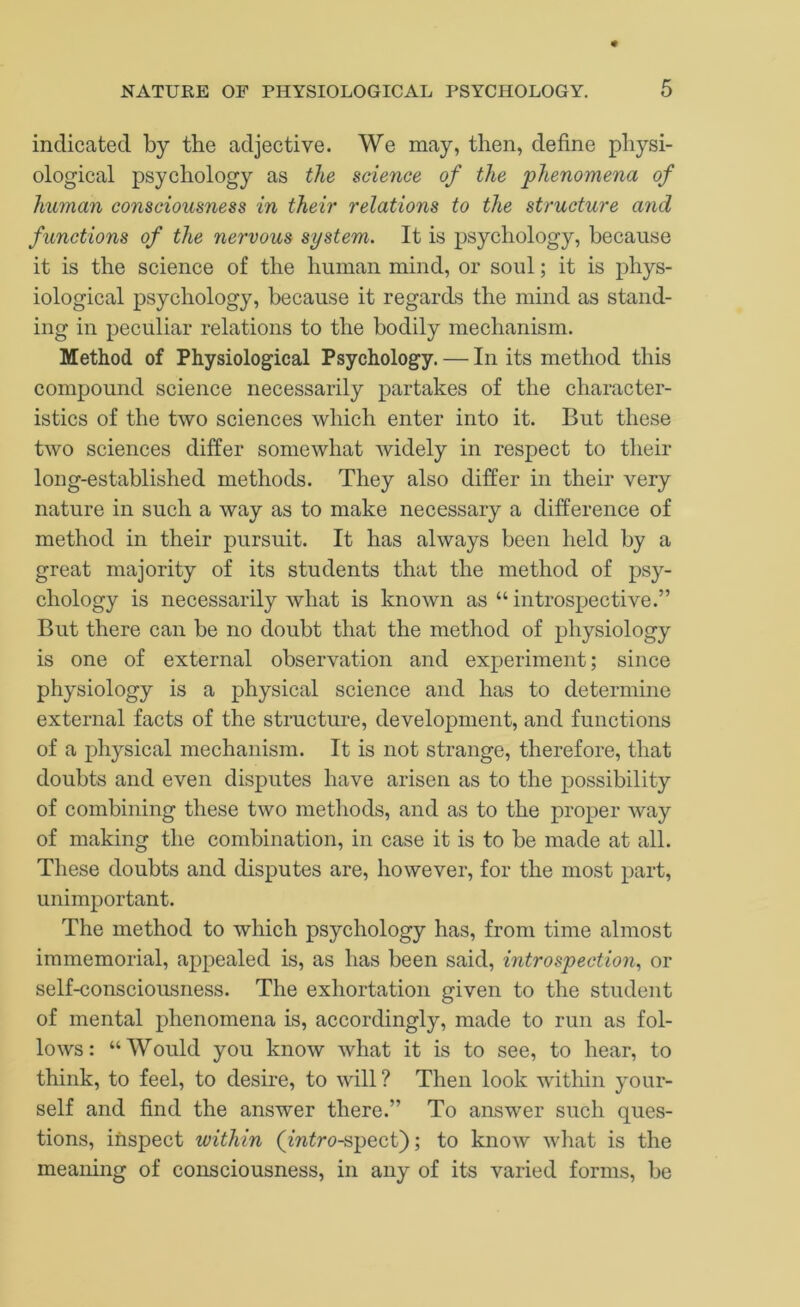indicated by the adjective. We may, then, define physi- ological psychology as the science of the phenomena of human consciousness in their relations to the structure and functions of the nervous system. It is psychology, because it is the science of the human mind, or soul; it is phys- iological psychology, because it regards the mind as stand- ing in peculiar relations to the bodily mechanism. Method of Physiological Psychology. — In its method this compound science necessarily partakes of the character- istics of the two sciences which enter into it. But these two sciences differ somewhat widely in respect to tlieir long-established methods. They also differ in their very nature in such a way as to make necessary a difference of method in their pursuit. It has always been held by a great majority of its students that the method of psy- chology is necessarily what is known as “introspective.” But there can be no doubt that the method of physiology is one of external observation and experiment; since physiology is a physical science and has to determine external facts of the structure, development, and functions of a physical mechanism. It is not strange, therefore, that doubts and even disputes have arisen as to the possibility of combining these two methods, and as to the proper way of making the combination, in case it is to be made at all. These doubts and disputes are, however, for the most part, unimportant. The method to which psychology has, from time almost immemorial, appealed is, as has been said, introspection., or self-consciousness. The exhortation given to the student of mental phenomena is, accordingly, made to run as fol- lows : “ Would you know what it is to see, to hear, to think, to feel, to desire, to will? Then look witliin your- self and find the answer there.” To answer such ques- tions, inspect within (m^ro-spect); to know what is the meaning of consciousness, in any of its varied forms, be