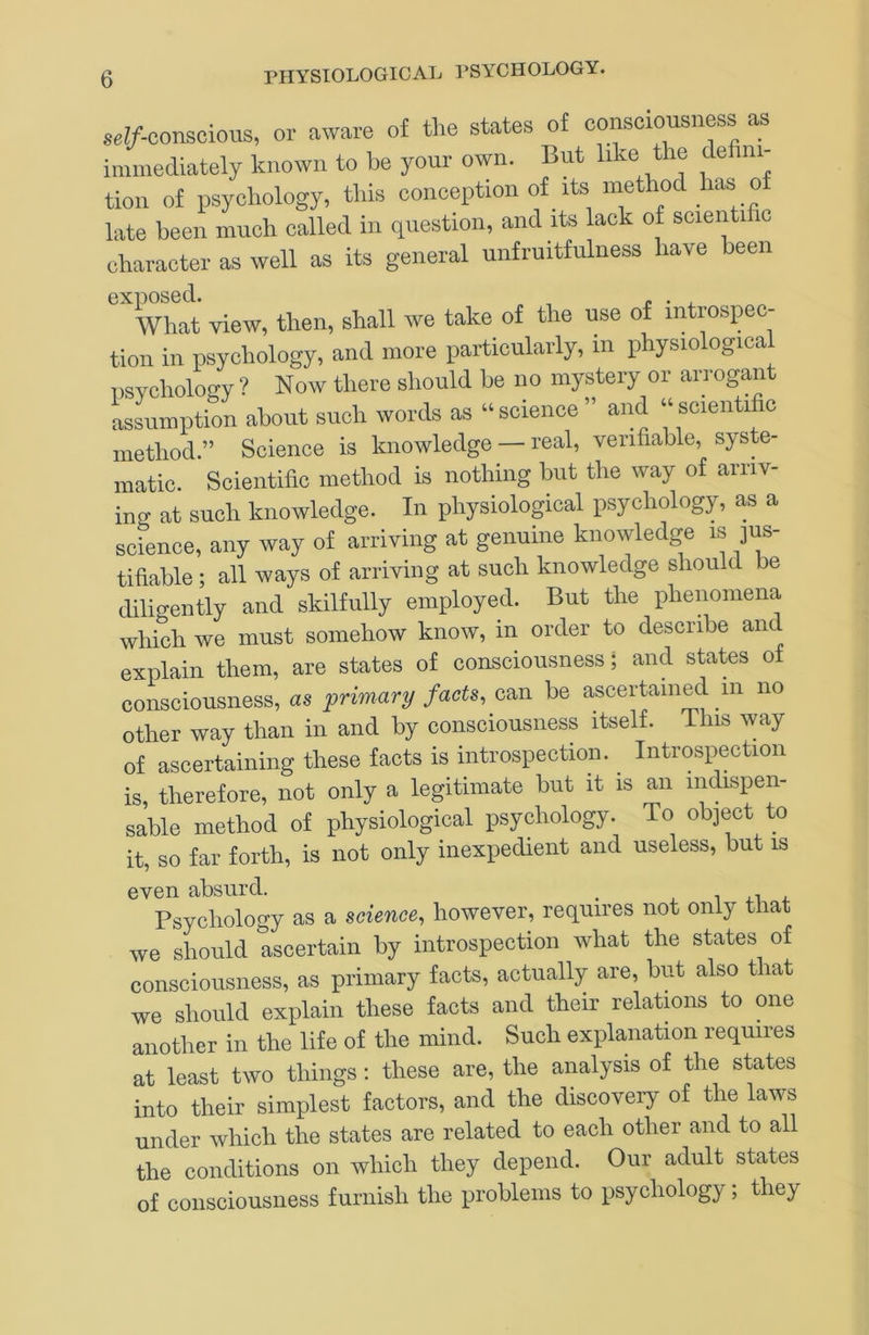 8.!/-conscious, or aware of the sUtes of consciousness as immediately known to be your own. But I'ke the de ni- tion of psychology, this conception of its method has o late been much called in question, and its lack of soienti c character as well as its general unfruitfulness have been '’what view, then, shall we take of the use of introspec- tion ill psycliology, and more particularly, in physiologica Dsvchology ? Now there should be no mystery or arrogant assumption about such words as ‘‘science” and “scientific method.” Science is knowledge — real, verifiable, syste- matic. Scientific method is nothing but the way of arriv- ing at such knowledge. In physiological psychology, as a science, any way of arriving at genuine knowledge is jus- tifiable ; all ways of arriving at such knowledge should be diligently and skilfully employed. But the phenomena which we must somehow know, in order to describe and explain them, are states of consciousness; and states of consciousness, as primary facts, can be ascertained in no other way than in and by consciousness itself. This way of ascertaining these facts is introspection. Introspection is, therefore, not only a legitimate but it is an indispen- sable method of physiological psychology. To object to it, so far forth, is not only inexpedient and useless, but is even absurd. _ < i 4.1 ^ Psychology as a science, however, requires not only that we should ascertain by introspection what the states of consciousness, as primary facts, actually are, but also that we should explain these facts and their relations to one another in the life of the mind. Such explanation requires at least two things: these are, the analysis of the states into their simplest factors, and the discovery of the laws under which the states are related to each other and to all the conditions on which they depend. Our adult states of consciousness furnish the problems to psychology; they