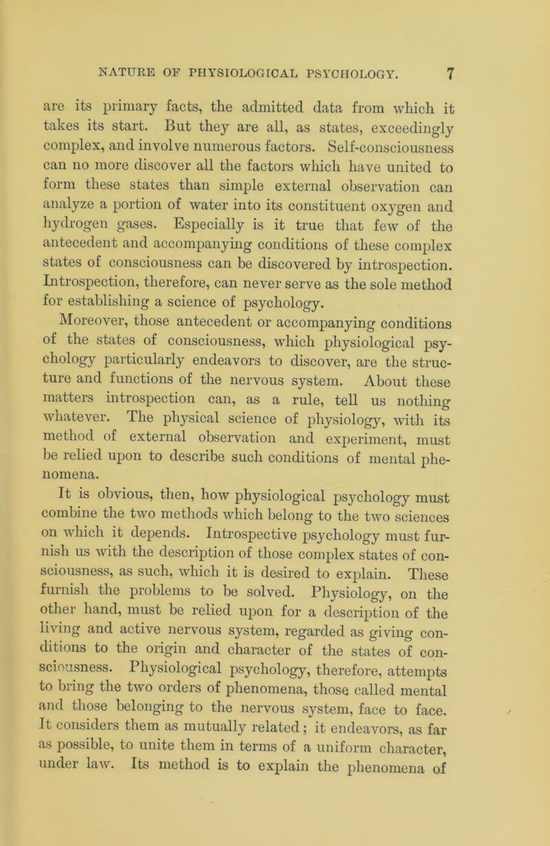 are its primary facts, the admitted data from which it takes its start. But they are all, as states, exceedingly complex, and involve numerous factors. Self-consciousness can no more discover all the factors which have united to form these states than simple external observation can analyze a portion of water into its constituent oxygen and hydrogen gases. Especially is it true that few of the antecedent and accompanying conditions of these complex states of consciousness can be discovered by introspection. Litrospection, therefore, can never serve as the sole method for establishing a science of psychology. Moreover, those antecedent or accompanying conditions of the states of consciousness, which physiological psy- chology particularly endeavors to discover, are the struc- ture and functions of the nervous system. About these matters introspection can, as a rule, tell us nothing whatever. The physical science of physiology, with its method of external observation and experiment, must be relied upon to describe such conditions of mental phe- nomena. It is obvious, then, how physiological psychology must combine the two methods which belong to the two sciences on which it depends. Introspective psychology must fur- nish us with the description of those complex states of con- sciousness, as such, which it is desired to explain. These furnish the problems to be solved. Physiology, on the other hand, must be relied upon for a description of the living and active nervous system, regarded as giving con- ditions to the origin and character of the states of con- sciousness. Physiological psychology, therefore, attempts to bring the two orders of phenomena, those called mental and those belonging to the nervous system, face to face. It considers them as mutually related; it endeavors, as far as possible, to unite them in terms of a uniform character, under law. Its method is to explain the phenomena of