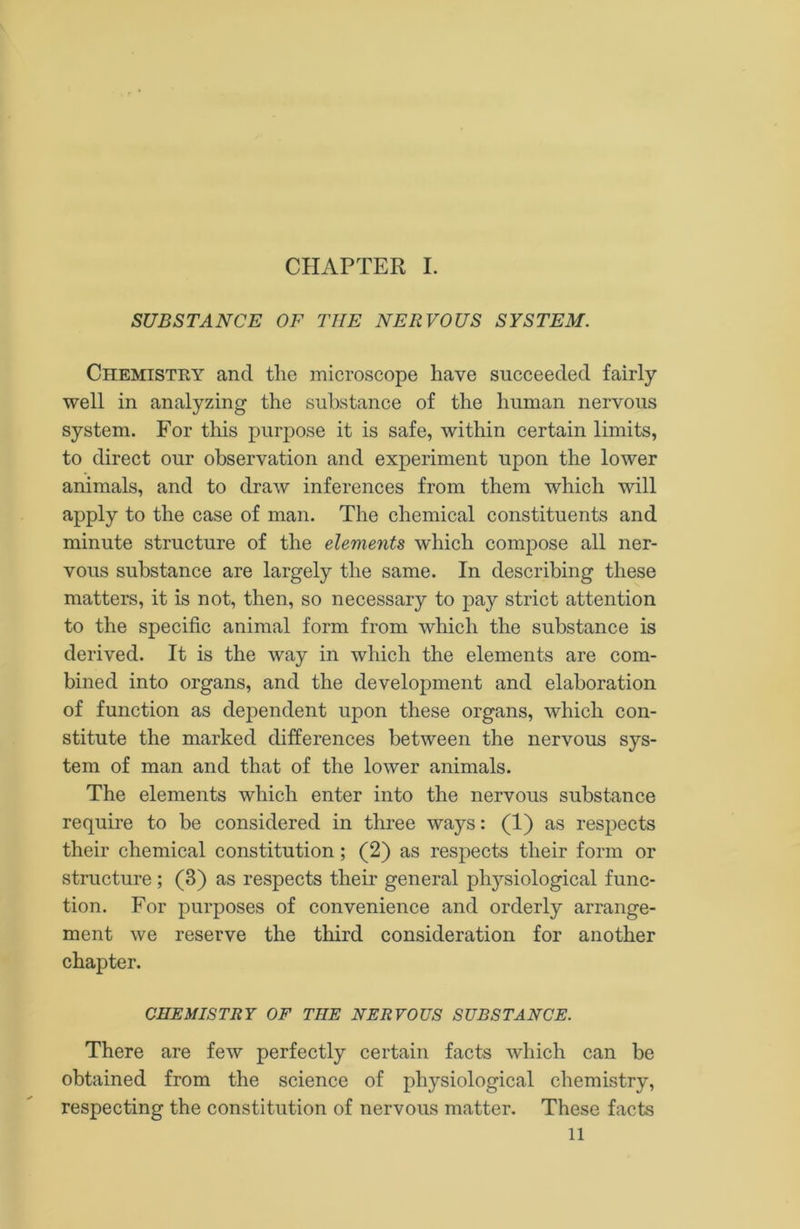 CHAPTER I. SUBSTANCE OF THE NERVOUS SYSTEM. Chemistry and tlie microscope have succeeded fairly well in analyzing the substance of the human nervous system. For this purpose it is safe, within certain limits, to direct our observation and experiment upon the lower animals, and to draw inferences from them which will apply to the case of man. The chemical constituents and minute structure of the elements wdiich compose all ner- vous substance are largely the same. In describing these matters, it is not, then, so necessary to pay strict attention to the specific animal form from which the substance is derived. It is the way in which the elements are com- bined into organs, and the development and elaboration of function as dependent upon these organs, which con- stitute the marked differences between the nervous sys- tem of man and that of the lower animals. The elements which enter into the nervous substance require to be considered in three ways: (1) as respects their chemical constitution; (2) as respects their form or structure; (3) as respects their general physiological func- tion. For purposes of convenience and orderly arrange- ment we reserve the third consideration for another chapter. CHEMISTRY OF THE NERVOUS SUBSTANCE. There are few perfectly certain facts which can be obtained from the science of physiological chemistry, respecting the constitution of nervous matter. These facts