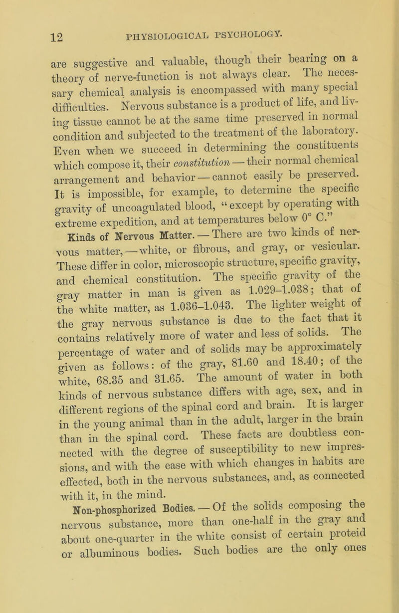 are suggestive and valuable, tbough their bearing on a theory of nerve-function is not always clear. The neces- sary chemical analysis is encompassed with many specnal difficulties. Nervous substance is a product of life, and liv- ing tissue cannot be at the same time preseived in noimal condition and subjected to the treatment of the laboratory. Even when we succeed in determining the constituents which compose it, their constitution —normal chemical arrangement and behavior — cannot easily be preserved. It isimpossible, for example, to determine the^ specific gravity of uncoagulated blood, “ except by operating with extreme expedition, and at temperatures below 0° C.” Kinds of Nervous Matter. — There are two kinds of ner- vous matter,—white, or fibrous, and gray, or vesicular. These differ in color, microscopic structure, specific gravity, and chemical constitution. The specific gravity of the gray matter in man is given as 1.029-1.038; that of the white matter, as 1.036-1.043. The lighter weight of the gray nervous substance is due to the fact that it contains relatively more of water and less of solids. The percentage of water and of solids may be approximately given as follows: of the gray, 81.60 and 18.40; of the white, 68.35 and 31.65. The amount of water in both kinds of nervous substance differs with age, sex,^ and in different regions of the signal cord and brain. It is larger in the young animal than in the adult, larger in the brain than in the spinal cord. These facts are doubtless con- nected with the degree of susceptibility to new impres- sions, and with the ease with which changes in habits are effected, both in the nervous substances, and, as connected with it, in the mind. Non-phosphorized Bodies. — Of the solids composing the nervous substance, more than one-half in the gray and about one-quarter in the white consist of certain proteid or albuminous bodies. Such bodies are the only ones