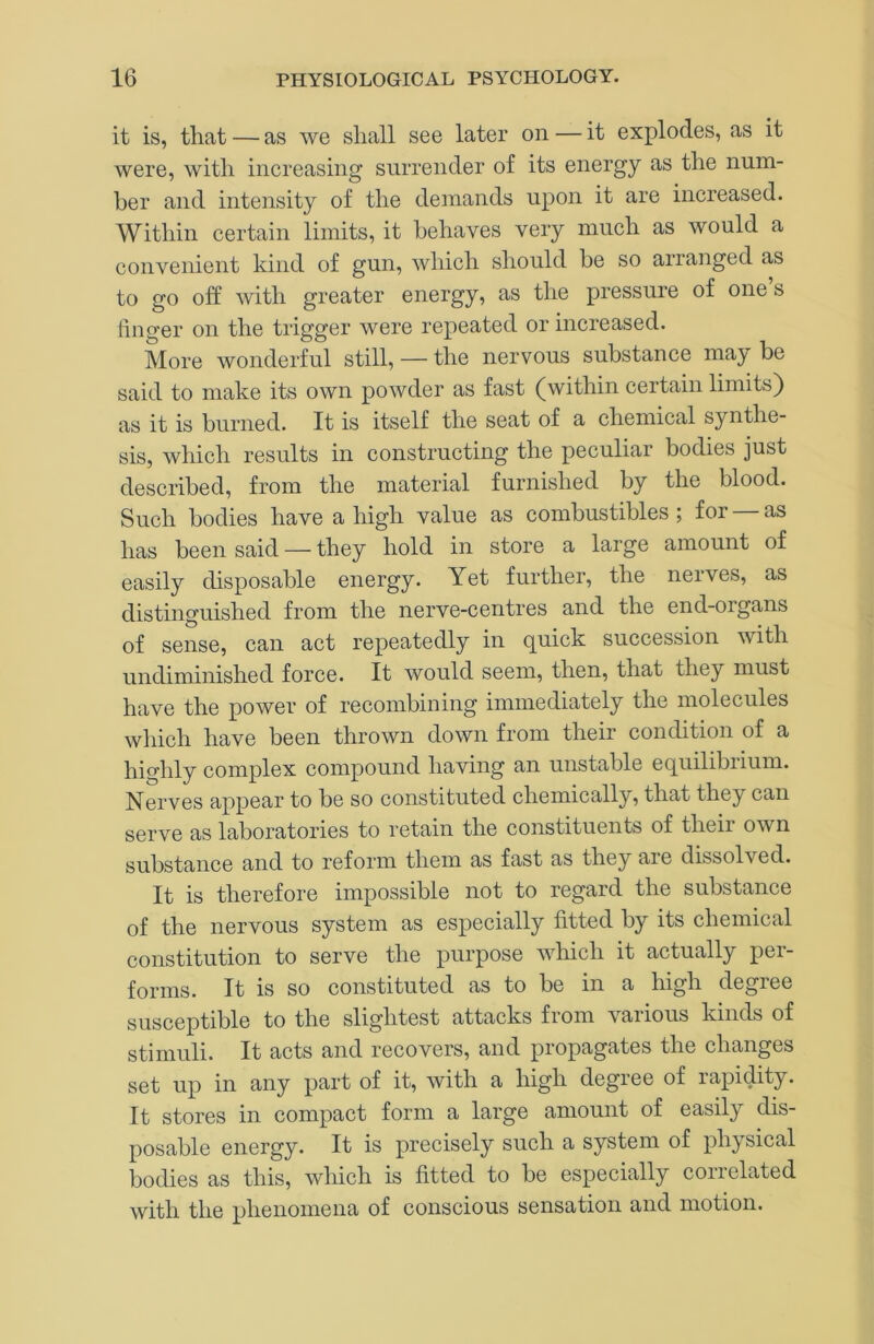 it is, that — as we shall see later on — it explodes, as it were, with increasing surrender of its energy as the num- ber and intensity of the demands upon it are increased. Within certain limits, it behaves very much as would a convenient kind of gun, which should be so arranged as to go off with greater energy, as the pressure of one s linger on the trigger were repeated or increased. More wonderful still, — the nervous substance may be said to make its own powder as fast (within certain limits) as it is burned. It is itself the seat of a chemical synthe- sis, which results in constructing the peculiar bodies just described, from the material furnished by the blood. Such bodies have a high value as combustibles; for as has been said — they hold in store a large amount of easily disposable energy. Yet further, the nerves, as distinguished from the nerve-centres and the end-organs of sense, can act repeatedly in guick succession with undiminished force. It would seem, then, that they must have the power of recombining immediately the molecules which have been thrown down from their condition of a highly complex compound having an unstable equilibrium. Nerves appear to be so constituted chemically, that they can serve as laboratories to retain the constituents of their own substance and to reform them as fast as they are dissolved. It is therefore impossible not to regard the substance of the nervous system as especially fitted by its chemical constitution to serve the purpose which it actually per- forms. It is so constituted as to be in a high degree susceptible to the slightest attacks from vai ious kinds of stimuli. It acts and recovers, and propagates the changes set up in any part of it, with a high degree of rapidity. It stores in compact form a large amount of easily dis- posable energy. It is precisely such a system of physical bodies as this, which is fitted to be especially correlated with the phenomena of conscious sensation and motion.
