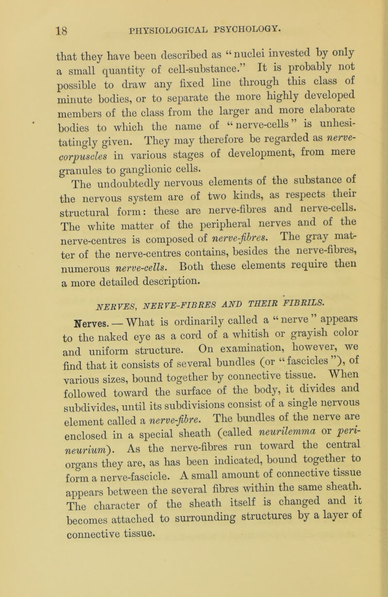 that they have been described as “ nuclei invested by only a small quantity of cell-substance.” It is probably not possible to draw any fixed line through this class of minute bodies, or to separate the more highly developed members of the class from the larger and more^ elaborate bodies to which the name of “ nerve-cells is unhesi- tatingly given. They may therefore be regarded as nerve- corpuscles in various stages of development, from mere granules to ganglionic cells. The undoubtedly nervous elements of the substance of the nervous system are of two kinds, as respects their structural form: these are nerve-fibres and nerve-cells. The white matter of the peripheral nerves and of the nerve-centres is composed of nerve-fibres. The gray mat- ter of the nerve-centres contains, besides the nerve-fibres, numerous nerve-cells. Both these elements require then a more detailed description. NERVES, NERVE-FIBRES AND THEIR FIBRILS. jjferves. — What is ordinarily called a “ nerve ” appears to the naked eye as a cord of a whitish or grayish color and uniform structure. On examination, however, we find that it consists of several bundles (or “fascicles ”), of various sizes, bound together by connective tissue.^ When followed toward the surface of the body, it divides and subdivides, until its subdivisions consist of a single nervous element called a nerve-fibre. The bundles of the nerve are enclosed in a special sheath (called neurilemma or peri- neurium'). As the nerve-fibres run toward the central organs they are, as has been indicated, bound together to form a nerve-fascicle. A small amount of connective tissue appears between the several fibres within the same sheath. The character of the sheath itself is changed and it becomes attached to surrounding structures by a layer of connective tissue.