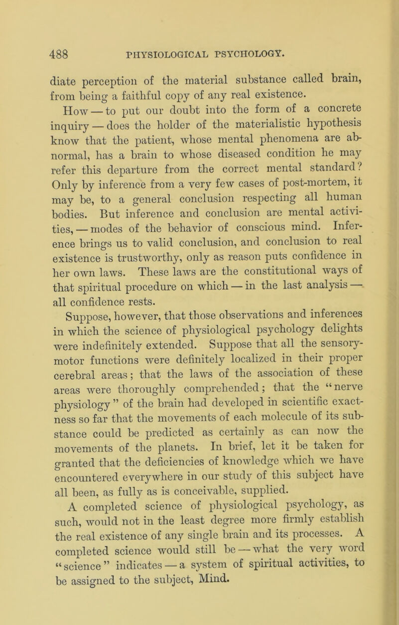 diate perception of the material substance called brain, from being a faithful copy of any real existence. How — to put our doubt into the form of a concrete inquiry — does the holder of the materialistic hypothesis know that the patient, whose mental phenomena are ab- normal, has a brain to whose diseased condition he may refer this departure from the correct mental standard? Only by inference from a very few cases of post-mortem, it may be, to a general conclusion respecting all human bodies. But inference and conclusion are mental activi- ties,— modes of the behavior of conscious mind. Infer- ence brings us to valid conclusion, and conclusion to real existence is trustworthy, only as reason puts confidence in her own laws. These laws are the constitutional ways of that spiritual procedure on which — in the last analysis all confidence rests. Suppose, however, that those observations and inferences in which the science of physiological psychology delights were indefinitely extended. Suppose that all the sensoiy- motor functions were definitely localized in their proper cerebral areas; that the laws of the association of these areas were thoroughly comprehended; that the “ nerve physiology ” of the brain had developed in scientific exact- ness so far that the movements of each molecule of its sub- stance could be predicted as certainly as can now the movements of the planets. In brief, let it be taken for granted that the deficiencies of knowledge which we have encountered everywhere in our study of this subject have all been, as fully as is conceivable, supplied. A completed science of physiological psychology, as such, would not in the least degree more firmly establish the real existence of any single brain and its processes. A completed science would still be — what the very word “science” indicates —a system of spiritual activities, to be assigned to the subject. Mind.