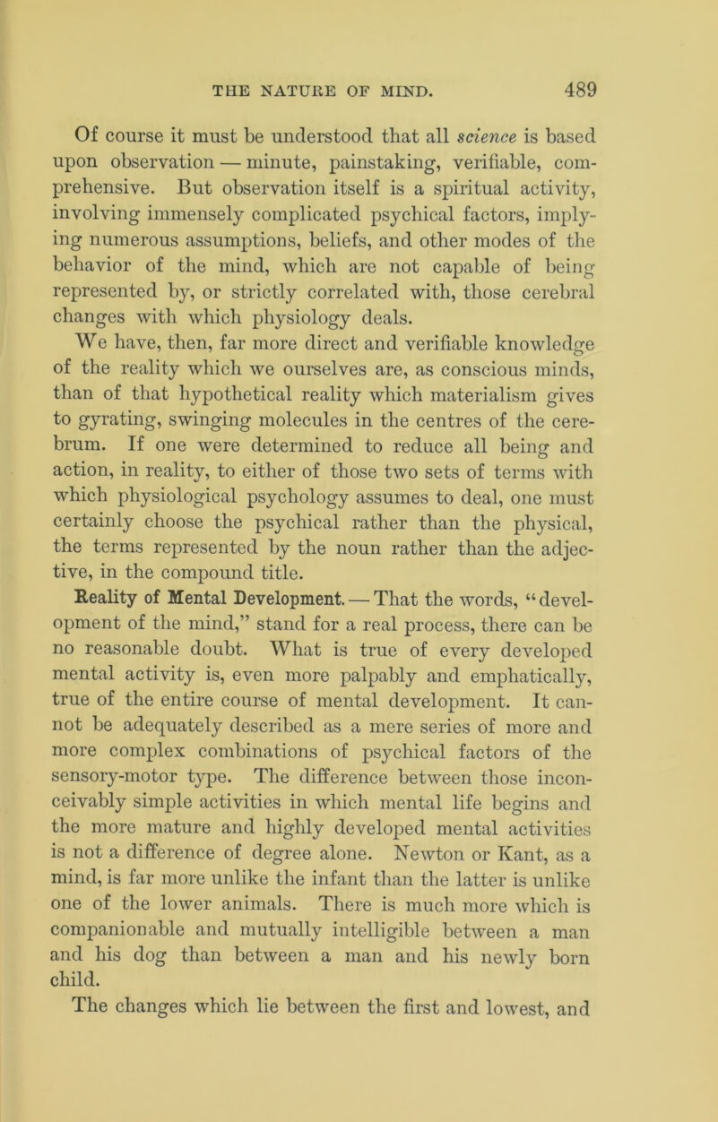 Of course it must be understood that all science is based upon observation — minute, painstaking, verifiable, com- prehensive. But observation itself is a spiritual activity, involving immensely complicated psychical factors, imply- ing numerous assumptions, beliefs, and other modes of the behavior of the mind, which are not capable of being represented by, or strictly correlated with, those cerebral changes with which physiology deals. We have, then, far more direct and verifiable knowledge of the reality which we ourselves are, as conscious minds, than of that hypothetical reality which materialism gives to gyrating, swinging molecules in the centres of the cere- brum. If one were determined to reduce all beinsr and action, in reality, to either of those two sets of terms with which physiological psychology assumes to deal, one must certainly choose the psychical rather than the physical, the terms represented by the noun rather than the adjec- tive, in the compound title. Reality of Mental Development. — That the words, “ devel- opment of the mind,” stand for a real process, there can be no reasonable doubt. What is true of every developed mental activity is, even more palpably and emphatically, true of the entire course of mental development. It can- not be adequately described as a mere series of more and more complex combinations of psychical factors of the sensory-motor type. The difference between those incon- ceivably simple activities in which mental life begins and the more mature and highly developed mental activities is not a difference of degree alone. Newton or Kant, as a mind, is far more unlike the infant than the latter is unlike one of the lower animals. There is much more which is companionable and mutually intelligible between a man and his dog than between a man and his newly born child. The changes which lie between the first and lowest, and