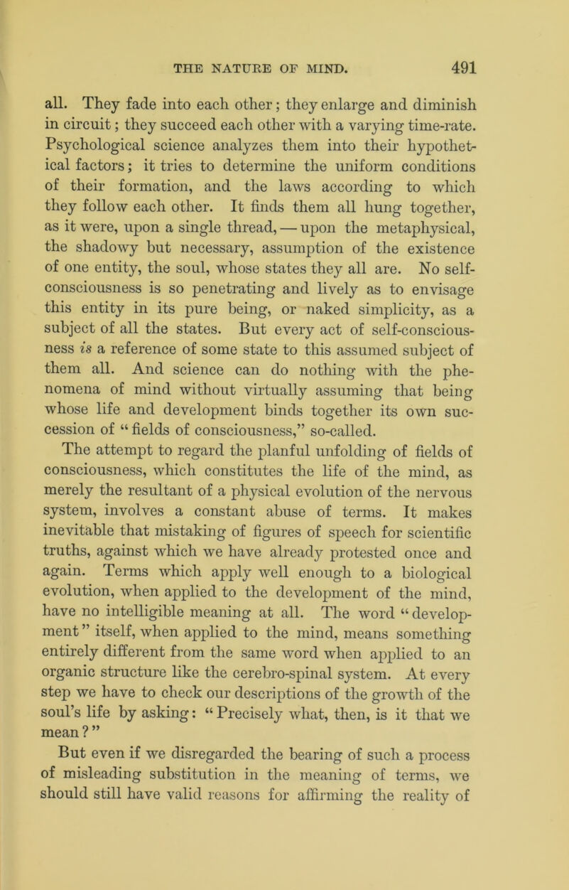 all. They fade into each other; they enlarge and diminish in circuit; they succeed each other with a varying time-rate. Psychological science analyzes them into their hypothet- ical factors; it tries to determine the uniform conditions of their formation, and the laws according to which they follow each other. It finds them all hung together, as it were, upon a single thread, — upon the metaphysical, the shadowy but necessary, assumption of the existence of one entity, the soul, whose states they all are. No self- consciousness is so penetrating and lively as to envisage this entity in its pure being, or naked simplicity, as a subject of all the states. But every act of self-conscious- ness is a reference of some state to this assumed subject of them all. And science can do nothing with the phe- nomena of mind without virtually assuming that being whose life and development binds together its own suc- cession of “ fields of consciousness,” so-called. The attempt to regard the planful unfolding of fields of consciousness, which constitutes the life of the mind, as merely the resultant of a physical evolution of the nervous system, involves a constant abuse of terms. It makes inevitable that mistaking of figures of speech for scientific truths, against which we have already protested once and again. Terms which apply well enough to a biological evolution, when applied to the development of the mind, have no intelligible meaning at all. The word “ develop- ment ” itself, when applied to the mind, means something entirely different from the same word when applied to an organic structure like the cerebro-spinal system. At every step we have to check our descriptions of the growth of the soul’s life by asking: “ Precisely what, then, is it that we mean ?” But even if we disregarded the bearing of such a process of misleading substitution in the meaning of terms, we should still have valid reasons for affirming the reality of