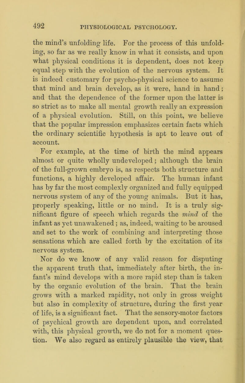 the mind’s unfolding life. For the process of tins unfold- ing, so far as we really know in what it consists, and upon what physical conditions it is dependent, does not keep equal step with the evolution of the nervous system. It is indeed customary for psycho-physical science to assume that mind and brain develop, as it were, hand in hand; and that the dependence of the former upon the latter is so strict as to make all mental growth really an expression of a physical evolution. Still, on this f)oint, we believe that the popular impression emphasizes certain facts which the ordinary scientific hypothesis is apt to leave out of account. For example, at the time of birth the mind appears almost or quite wholly undeveloped; although the brain of the full-grown embryo is, as respects both structure and functions, a highly developed affair. The human infant has by far the most complexly organized and fully equipped nervous system of any of the young animals. But it has, properly speaking, little or no mind. It is a truly sig- nificant figure of speech which regards the mind of the infant as yet unawakened; as, indeed, waiting to be aroused and set to the work of combining and interpreting those sensations which are called forth by the excitation of its nervous system. Nor do we know of any valid reason for disputing the apparent truth that, immediately after birth, the in- fant’s mind develops with a more rapid step than is taken by the organic evolution of the brain. That the brain grows with a marked rapidity, not only in gross weight but also in complexity of structure, during the first year of life, is a significant fact. That the sensory-motor factors of psychical growth are dependent upon, and correlated with, this physical growth, we do not for a moment ques- tion. We also regard as entirely plausible the view, that