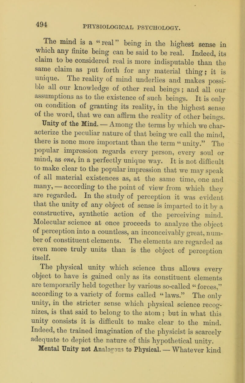 The mind is a “ real ” being in the highest sense in which any finite being can be said to be real. Indeed, its claim to be considered real is more indisputable than the same claim as put forth for any material thing; it is unique. The reality of mind underlies and makes possi- ble all our knowledge of other real beings; and all our assumptions as to the existence of such beings. It is only on condition of granting its reality, in the highest sense of the word, that we can affirm the reality of other beings. Unity of the Mind. — Among the terms by which we char- acterize the peculiar nature of that being we call the mind, there is none more important than the term “ unity.” The popular impression regards every person, every soul or mind, as one, in a perfectly unique way. It is not difficult to make clear to the popular impression that we may speak of all material existences as, at the same time, one and many, according to the point of view from which they are regarded. In the study of perception it was evident that the unity of any object of sense is imparted to it by a constructive, synthetic action of the perceiving mind. Molecular science at once proceeds to analyze the object of perception into a countless, an inconceivably^ great, num- ber of constituent elements. The elements are regarded as even more truly units than is the object of perception itself. The physical unity which science thus allows every object to have is gained only as its constituent elements are temporarily held together by various so-called “forces,” according to a variety of forms called “ laws.” The only unity, in the stricter sense which physical science recog- nizes, is that said to belong to the atom ; but in what this unity consists it is difficult to make clear to the mind. Indeed, the trained imagination of the physicist is scarcely adequate to depict the nature of this hypothetical unity. Mental Unity not Analogous to Physical. — Whatever kind