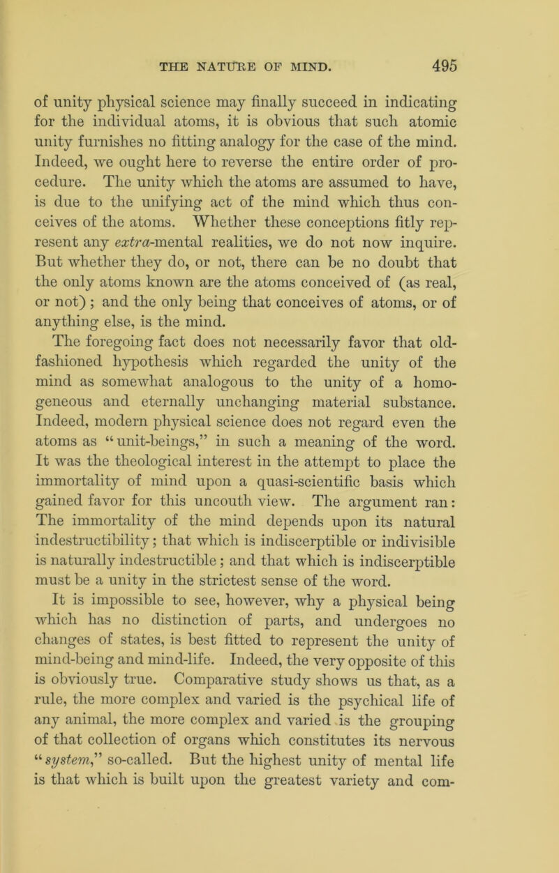 of unity physical science may finally succeed in indicating for the individual atoms, it is obvious that such atomic unity furnishes no fitting analogy for the case of the mind. Indeed, we ought here to reverse the entire order of pro- cedure. The unity which the atoms are assumed to have, is due to the unifying act of the mind which thus con- ceives of the atoms. Whether these conceptions fitly rej^)- resent any extra-mQiiidl realities, we do not now inquire. But whether they do, or not, there can be no doubt that the only atoms known are the atoms conceived of (as real, or not) ; and the only being that conceives of atoms, or of anything else, is the mind. The foregoing fact does not necessarily favor that old- fashioned hypothesis which regarded the unity of the mind as somewhat analogous to the unity of a homo- geneous and eternally unchanging material substance. Indeed, modern physical science does not regard even the atoms as “ unit-beings,” in such a meaning of the word. It was the theological interest in the attempt to place the immortality of mind upon a quasi-scientific basis which gained favor for this uncouth view. The argument ran: The immortality of the mind depends upon its natural indestructibility; that which is indiscerptible or indivisible is naturally indestructible; and that which is indiscerptible must be a unity in the strictest sense of the word. It is impossible to see, however, why a physical being which has no distinction of parts, and undergoes no changes of states, is best fitted to represent the unity of mind-being and mind-life. Indeed, the very opposite of this is obviously true. Comparative study shows us that, as a rule, the more complex and varied is the psychical life of any animal, the more complex and varied is the grouping of that collection of organs which constitutes its nervous “ system^'' so-called. But the highest unity of mental life is that which is built upon the greatest variety and com-