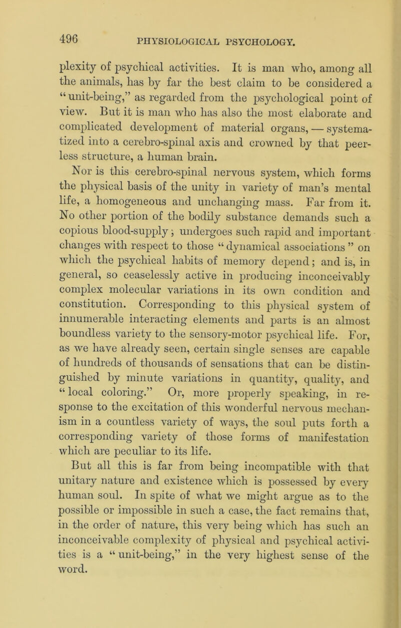 plexity of psychical activities. It is man who, among all the animals, has by far the best claim to be considered a “ unit-being,” as regarded from the psychological point of view. But it is man who has also the most elaborate and complicated development of material organs, — systema- tized into a cerebro-spinal axis and crowned by that peer- less structure, a human brain. Nor is this cerebro-spinal nervous system, which forms the physical basis of the unity in variety of man’s mental life, a homogeneous and unchanging mass. Far from it. No other portion of the bodily substance demands such a copious blood-supply; undergoes such rapid and important changes with respect to those “ dynamical associations ” on wliich the psychical habits of memory depend; and is, in general, so ceaselessly active in producing inconceivably complex molecular variations in its own condition and constitution. Corresponding to this physical system of innumerable interacting elements and parts is an almost boundless variety to the sensory-motor psychical life. For, as we have already seen, certain single senses are capable of hundreds of thousands of sensations that can be distin- guished by minute variations in quantity, quality, and “ local coloring.” Or, more properly speaking, in re- sponse to the excitation of this wonderful nervous mechan- ism in a countless variety of ways, the soul puts forth a corresponding variety of those forms of manifestation which are peculiar to its life. But all this is far from being incompatible with that unitary nature and existence which is possessed by every human soul. In spite of what we might argue as to the possible or impossible in such a case, the fact remains that, in the order of nature, this very being which has such an inconceivable complexity of physical and psychical activi- ties is a “ unit-being,” in the very highest sense of the word.