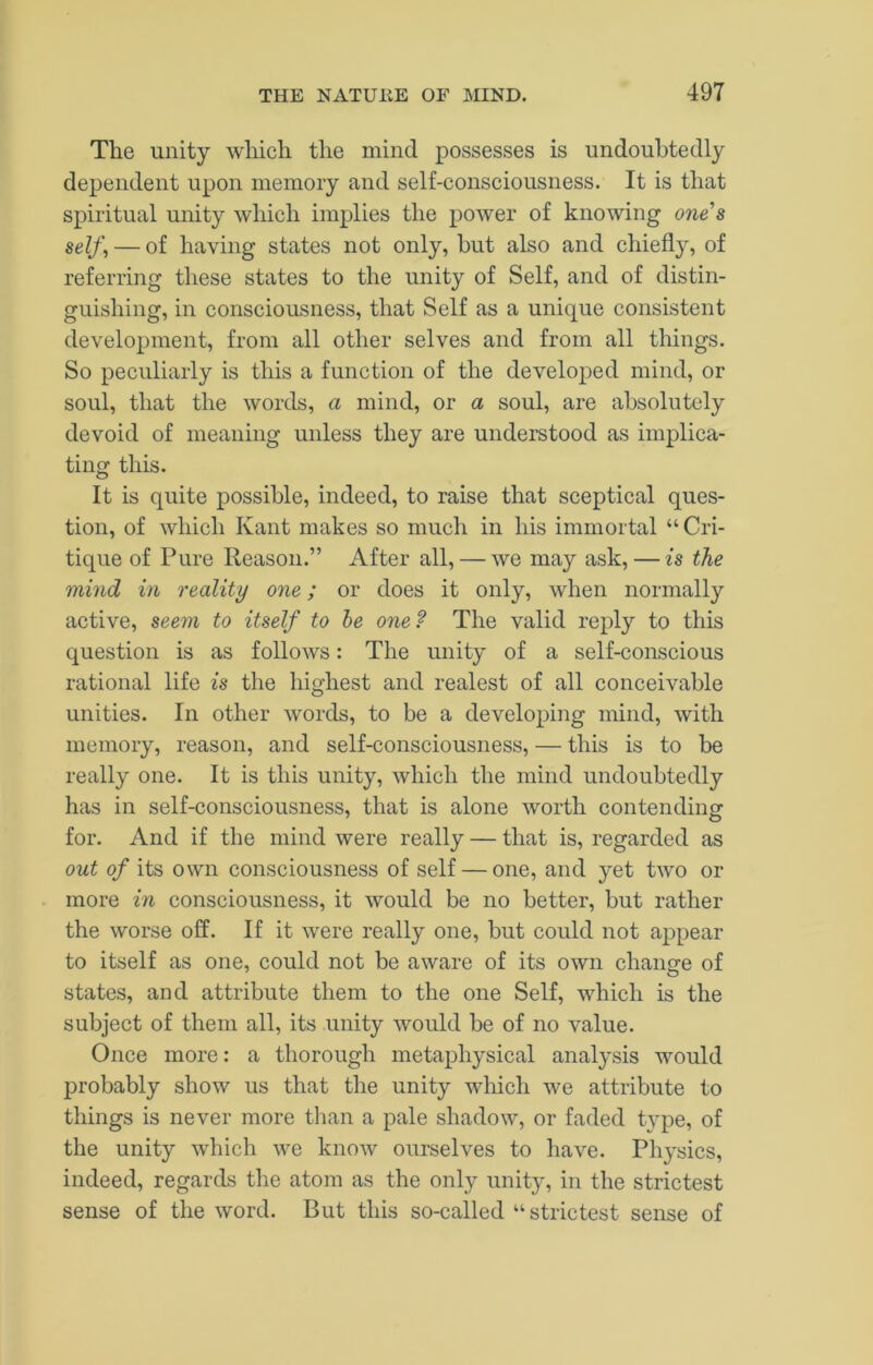 The unity which the mind possesses is undoubtedly dependent upon memory and self-consciousness. It is that spiritual unity which implies the power of knowing ones self, — of having states not only, hut also and chiefly, of referring these states to the unity of Self, and of distin- guishing, in consciousness, that Self as a unique consistent development, from all other selves and from all things. So peculiarly is this a function of the developed mind, or soul, that the words, a mind, or a soul, are absolutely devoid of meaning unless they are understood as implica- tingr this. o It is quite possible, indeed, to raise that sceptical ques- tion, of which Kant makes so much in his immortal “ Cri- tique of Pure Reason.” After all, — we may ask, — is the mind in reality one; or does it only, when normally active, seem to itself to he one? The valid reply to this question is as follows: The unity of a self-conscious rational life is the highest and realest of all conceivable unities. In other words, to be a developing mind, with memory, reason, and self-consciousness, — this is to be really one. It is this unity, which the mind undoubtedly has in self-consciousness, that is alone worth contending for. And if the mind were really — that is, regarded as out of its own consciousness of self — one, and yet two or more in consciousness, it would be no better, but rather the worse off. If it were really one, but could not appear to itself as one, could not be aware of its own change of states, and attribute them to the one Self, which is the subject of them all, its unity would be of no value. Once more: a thorough metaphysical analysis would probably show us that the unity which we attribute to things is never more tlian a pale shadow, or faded type, of the unity which we know ourselves to have. Physics, indeed, regards the atom as the only unity, in the strictest sense of the word. But this so-called “strictest sense of