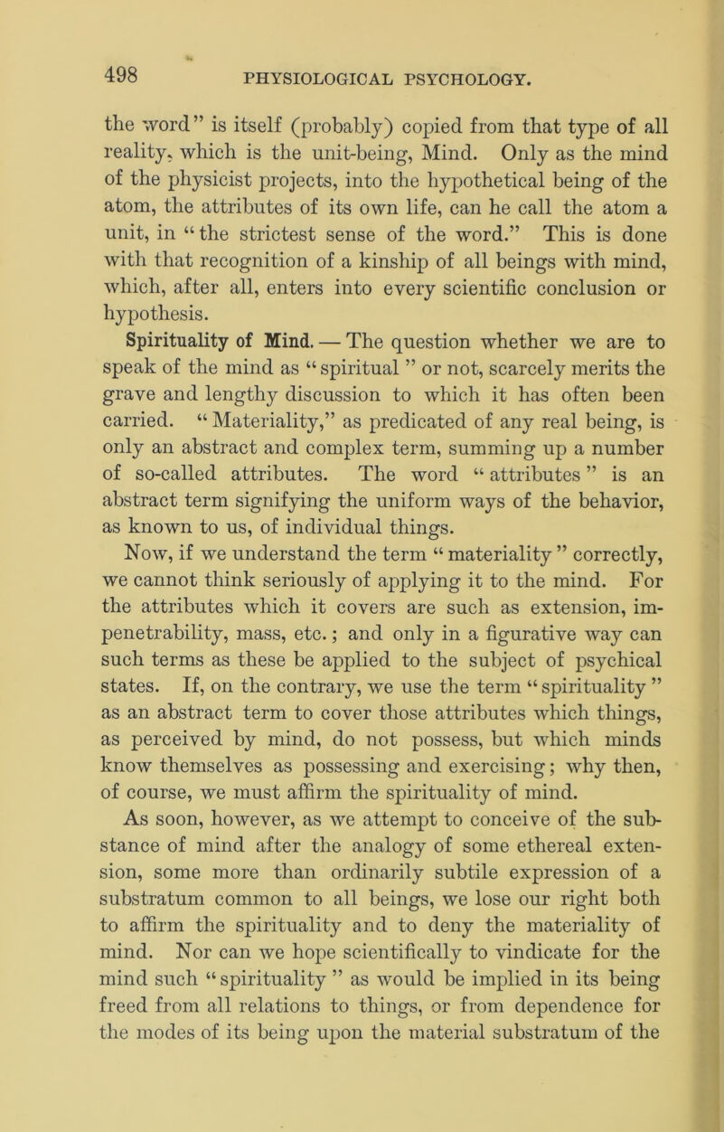 the 'vVord” is itself (probably) copied from that type of all reality, which is the unit-being, Mind. Only as the mind of the physicist projects, into the hypothetical being of the atom, the attributes of its own life, can he call the atom a unit, in “ the strictest sense of the word.” This is done with that recognition of a kinship of all beings with mind, which, after all, enters into every scientific conclusion or hypothesis. Spirituality of Mind. — The question whether we are to speak of the mind as “ spiritual ” or not, scarcely merits the grave and lengthy discussion to which it has often been carried. “ Materiality,” as predicated of any real being, is only an abstract and complex term, summing up a number of so-called attributes. The word “ attributes ” is an abstract term signifying the uniform ways of the behavior, as known to us, of individual things. Now, if we understand the term “ materiality ” correctly, we cannot think seriously of applying it to the mind. For the attributes which it covers are such as extension, im- penetrability, mass, etc.; and only in a figurative way can such terms as these be applied to the subject of psychical states. If, on the contrary, we use the term “ spirituality ” as an abstract term to cover those attributes which things, as perceived by mind, do not possess, but which minds know themselves as possessing and exercising; why then, of course, we must affirm the spirituality of mind. As soon, however, as we attempt to conceive of the sub- stance of mind after the analogy of some ethereal exten- sion, some more than ordinarily subtile expression of a substratum common to all beings, we lose our right both to affirm the spirituality and to deny the materiality of mind. Nor can we hop>e scientifically to vindicate for the mind such “ spirituality ” as would be implied in its being freed from all relations to things, or from dependence for the modes of its being upon the material substratum of the