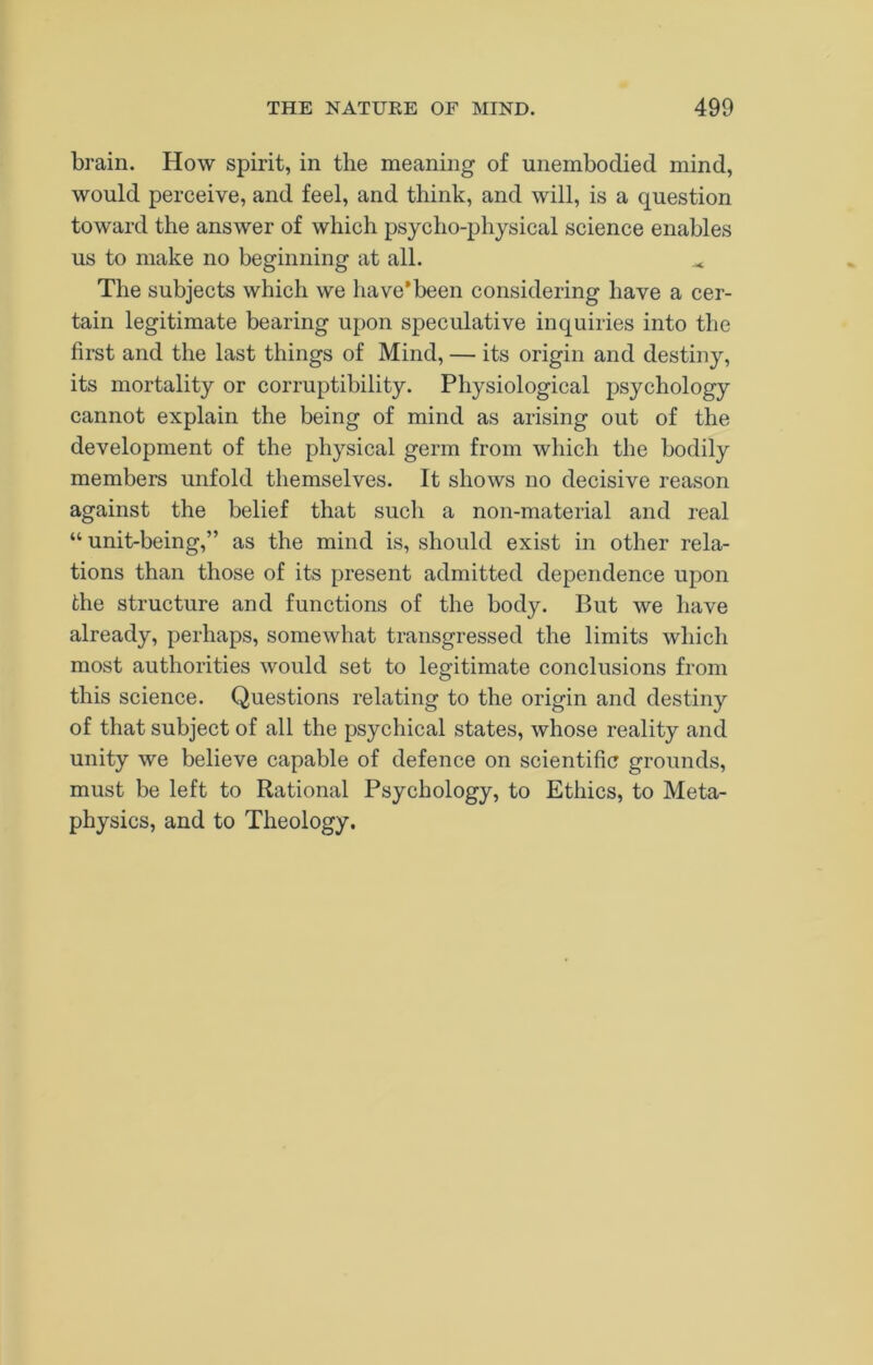 brain. How spirit, in the meaning of unembodied mind, would perceive, and feel, and think, and will, is a question toward the answer of which psycho-physical science enables us to make no beginning at all. The subjects which we have*been considering have a cer- tain legitimate bearing upon speculative inquiries into the first and the last things of Mind, — its origin and destiny, its mortality or corruptibility. Physiological psychology cannot explain the being of mind as arising out of the development of the physical germ from which the bodily members unfold themselves. It shows no decisive reason against the belief that such a non-material and real “ unit-being,” as the mind is, should exist in other rela- tions than those of its present admitted dependence upon the structure and functions of the body. But we have already, perhaps, somewhat transgressed the limits which most authorities would set to legitimate conclusions from this science. Questions relating to the origin and destiny of that subject of all the psychical states, whose reality and unity we believe capable of defence on scientific grounds, must be left to Rational Psychology, to Ethics, to Meta- physics, and to Theology.