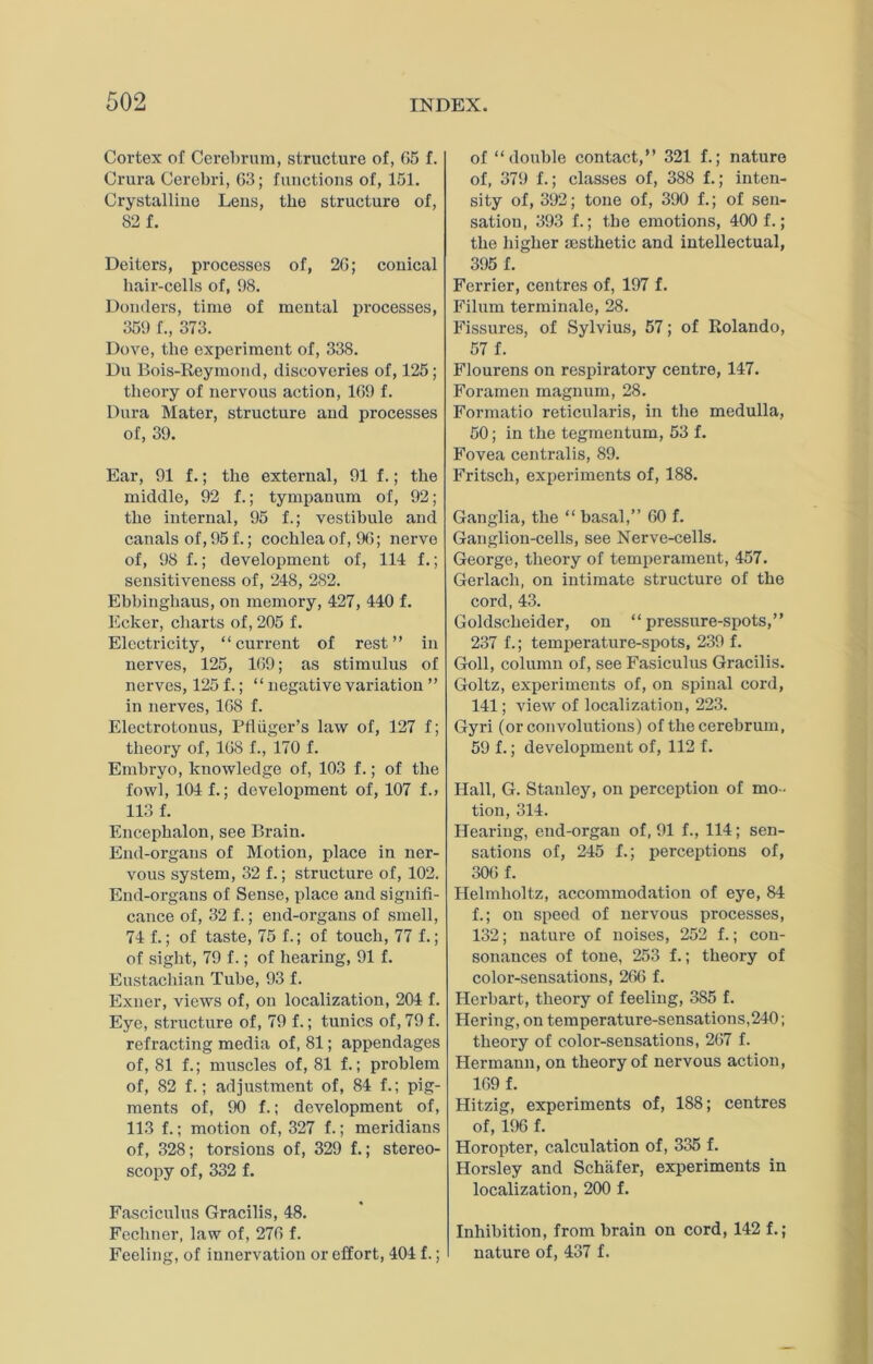 Cortex of Cerebrum, structure of, 65 f. Crura Cerebri, 63; functions of, 151. Crystalline Lens, the structure of, 82 f. Deiters, processes of, 26; conical bair-cells of, 98. Donders, time of mental processes, 359 f., 373. Dove, the experiment of, 338. Du Bois-Reymond, discoveries of, 125; theory of nervous action, 169 f. Dura Mater, structure and processes of, 39. Ear, 91 f.; the external, 91 f.; the middle, 92 f.; tympanum of, 92; the internal, 95 f.; vestibule and canals of, 95 f.; cochlea of, 9(5; nerve of, 98 f.; development of, 114 f.; sensitiveness of, 248, 282. Ebbinghaus, on memory, 427, 440 f. Ecker, charts of, 205 f. Electricity, “current of rest” in nerves, 125, 169; as stimulus of nerves, 125 f.; “ negative variation ” in nerves, 168 f. Electrotonus, Ptiiiger’s law of, 127 f; theory of, 168 f., 170 f. Embryo, knowledge of, 103 f.; of the fowl, 104 f.; development of, 107 f.> 113 f. Encephalon, see Brain. End-organs of Motion, place in ner- vous system, 32 f.; structure of, 102. End-organs of Sense, place and signifi- cance of, 32 f.; end-organs of smell, 74 f.; of taste, 75 f.; of touch, 77 f.; of sight, 79 f.; of hearing, 91 f. Eustachian Tube, 93 f. Exuer, views of, on localization, 204 f. Eye, structure of, 79 f.; tunics of, 79 f. refracting media of, 81; appendages of, 81 f.; muscles of, 81 f.; problem of, 82 f.; adjustment of, 84 f.; pig- ments of, 90 f.; development of, 113 f.; motion of, 327 f.; meridians of, 328; torsions of, 329 f.; stereo- scopy of, 332 f. Fasciculus Gracilis, 48. Fecliner, law of, 276 f. Feeling, of innervation or effort, 404 f.; of “double contact,” 321 f.; nature of, 379 f.; classes of, 388 f.; inten- sity of, 392; tone of, 390 f.; of sen- sation, 393 f.; the emotions, 400 f.; the higher msthetic and intellectual, 395 f. Ferrier, centres of, 197 f. Filum terminate, 28. Fissures, of Sylvius, 57; of Rolando, 57 f. Flourens on respiratory centre, 147. Foramen magnum, 28. Forrnatio reticularis, in the medulla, 50; in the tegmentum, 53 f. Fovea centralis, 89. Fritsch, experiments of, 188. Ganglia, the “ basal,” 60 f. Ganglion-cells, see Nerve-cells. George, theory of temperament, 457. Gerlach, on intimate structure of the cord, 43. Goldscheider, on “pressure-spots,” 237 f.; temperature-spots, 239 f. Goll, column of, see Fasiculus Gracilis. Goltz, experiments of, on spinal cord, 141; view of localization, 223. Gyri (or convolutions) of the cerebrum, 59 f.; development of, 112 f. Hall, G. Stanley, on perception of mo- tion, 314. Hearing, end-organ of, 91 f., 114; sen- sations of, 245 f.; perceptions of, 306 f. Helmholtz, accommodation of eye, 84 f.; on speed of nervous processes, 132; nature of noises, 252 f.; con- sonances of tone, 253 f.; theory of color-sensations, 266 f. Herbart, theory of feeling, 385 f. Hering, on temperature-sensations,240; theory of color-sensations, 267 f. Hermann, on theory of nervous action, 169 f. Hitzig, experiments of, 188; centres of, 196 f. Horopter, calculation of, 335 f. Horsley and Schafer, experiments in localization, 200 f. Inhibition, from brain on cord, 142 f.; nature of, 437 f.