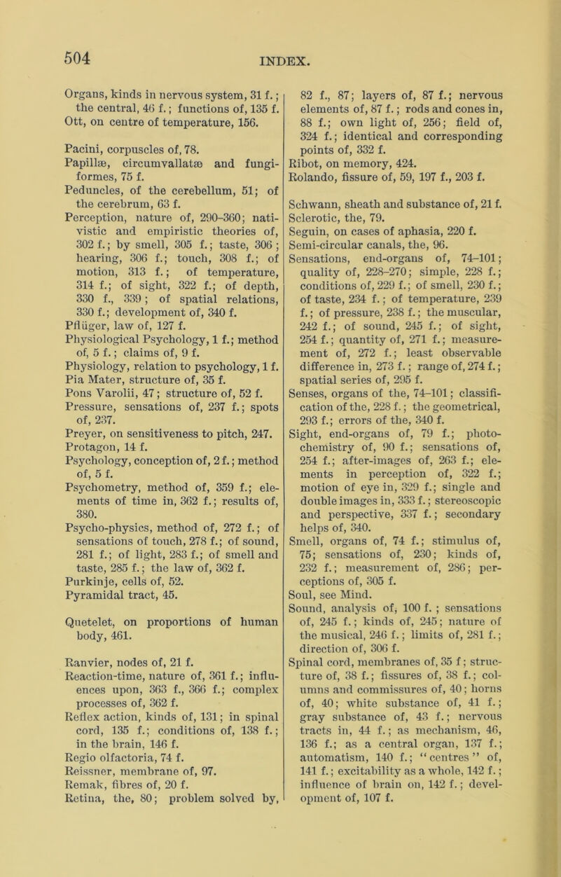 Organs, kinds in nervous system, 31 f.; the central, 40 f.; functions of, 135 f. Ott, on centre of temperature, 156. Pacini, corpuscles of, 78. Papillae, circumvallatao and fungi- formes, 75 f. Peduncles, of the cerebellum, 51; of the cerebrum, 63 f. Perception, nature of, 290-360; nati- vistic and empiristic theories of, 302 f.; by smell, 305 f.; taste, 306 ; hearing, 306 f.; touch, 308 f.; of motion, 313 f.; of temperature, 314 f.; of sight, 322 f.; of depth, 330 f., 339; of spatial relations, 330 f.; development of, 340 f. PfiUger, law of, 127 f. Physiological Psychology, 1 f.; method of, 5 f.; claims of, 9 f. Physiology, relation to psychology, 1 f. Pia Mater, structure of, 35 f. Pons Varolii, 47; structure of, 52 f. Pressure, sensations of, 237 f.; spots of, 237. Preyer, on sensitiveness to pitch, 247. Protagon, 14 f. Psychology, conception of, 2f.; method of, 5 f. Psychometry, method of, 359 f.; ele- ments of time in, 362 f.; results of, 380. Psycho-physics, method of, 272 f.; of sensations of touch, 278 f.; of sound, 281 f.; of light, 283 f.; of smell and taste, 285 f.; the law of, 362 f. Purkinje, cells of, 52. Pyramidal tract, 45. Quetelet, on proportions of human body, 461. Ranvier, nodes of, 21 f. Reaction-time, nature of, 361 f.; influ- ences upon, 363 f., 366 f.; complex processes of, 362 f. Reflex action, kinds of, 131; in spinal cord, 135 f.; conditions of, 138 f.; in the brain, 146 f. Regio olfactoria, 74 f. Reissner, membrane of, 97. Remak, fibres of, 20 f. Retina, the, 80; problem solved by, 82 f., 87; layers of, 87 f.; nervous elements of, 87 f.; rods and cones in, 88 f.; own light of, 256; field of, 324 f.; identical and corresponding points of, 332 f. Ribot, on memory, 424. Rolando, fissure of, 59, 197 f., 203 f. Schwann, sheath and substance of, 21 f. Sclerotic, the, 79. Seguin, on cases of aphasia, 220 f. Semi-circular canals, the, 96. Sensations, end-organs of, 74-101; quality of, 228-270; simple, 228 f.; conditions of, 229 f.; of smell, 230 f.; of taste, 234 f.; of temperature, 239 f.; of pressure, 238 f.; the muscular, 242 f.; of sound, 245 f.; of sight, 254 f.; quantity of, 271 f.; measui’e- ment of, 272 f.; least observable difference in, 273 f.; range of, 274 f.; spatial series of, 295 f. Senses, organs of the, 74-101; classifi- cation of the, 228 f.; the geometrical, 293 f.; errors of the, 340 f. Sight, end-organs of, 79 f.; photo- chemistry of, 90 f.; sensations of, 254 f.; after-images of, 263 f.; ele- ments in perception of, 322 f.; motion of eye in, 329 f.; single and double images in, 333 f.; stereoscoiiic and perspective, 337 f.; secondary helps of, 340. Smell, organs of, 74 f.; stimulus of, 75; sensations of, 230; kinds of, 232 f.; measurement of, 286; per- ceptions of, 305 f. Soul, see Mind. Sound, analysis of; 100 f. ; sensations of, 245 f.; kinds of, 245; nature of the musical, 246 f.; limits of, 281 f.; direction of, 306 f. Spinal cord, membranes of, 35 f; struc- ture of, 38 f.; fissures of, 38 f.; col- umns and commissirres of, 40; horns of, 40; white substance of, 41 f.; gray substance of, 43 f.; nervous tracts in, 44 f.; as mechanism, 46, 136 f.; as a central organ, 1.37 f.; automatism, 140 f.; “centres” of, 141 f.; excitability as a whole, 142 f.; influence of brain on, 142 f.; devel- oinneut of, 107 f.